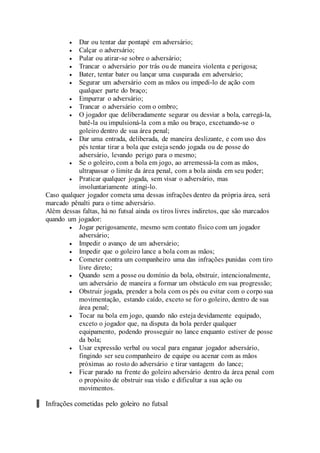  Dar ou tentar dar pontapé em adversário;
 Calçar o adversário;
 Pular ou atirar-se sobre o adversário;
 Trancar o adversário por trás ou de maneira violenta e perigosa;
 Bater, tentar bater ou lançar uma cusparada em adversário;
 Segurar um adversário com as mãos ou impedi-lo de ação com
qualquer parte do braço;
 Empurrar o adversário;
 Trancar o adversário com o ombro;
 O jogador que deliberadamente segurar ou desviar a bola, carregá-la,
batê-la ou impulsioná-la com a mão ou braço, excetuando-se o
goleiro dentro de sua área penal;
 Dar uma entrada, deliberada, de maneira deslizante, e com uso dos
pés tentar tirar a bola que esteja sendo jogada ou de posse do
adversário, levando perigo para o mesmo;
 Se o goleiro, com a bola em jogo, ao arremessá-la com as mãos,
ultrapassar o limite da área penal, com a bola ainda em seu poder;
 Praticar qualquer jogada, sem visar o adversário, mas
involuntariamente atingi-lo.
Caso qualquer jogador cometa uma dessas infrações dentro da própria área, será
marcado pênalti para o time adversário.
Além dessas faltas, há no futsal ainda os tiros livres indiretos, que são marcados
quando um jogador:
 Jogar perigosamente, mesmo sem contato físico com um jogador
adversário;
 Impedir o avanço de um adversário;
 Impedir que o goleiro lance a bola com as mãos;
 Cometer contra um companheiro uma das infrações punidas com tiro
livre direto;
 Quando sem a posse ou domínio da bola, obstruir, intencionalmente,
um adversário de maneira a formar um obstáculo em sua progressão;
 Obstruir jogada, prender a bola com os pés ou evitar com o corpo sua
movimentação, estando caído, exceto se for o goleiro, dentro de sua
área penal;
 Tocar na bola em jogo, quando não esteja devidamente equipado,
exceto o jogador que, na disputa da bola perder qualquer
equipamento, podendo prosseguir no lance enquanto estiver de posse
da bola;
 Usar expressão verbal ou vocal para enganar jogador adversário,
fingindo ser seu companheiro de equipe ou acenar com as mãos
próximas ao rosto do adversário e tirar vantagem do lance;
 Ficar parado na frente do goleiro adversário dentro da área penal com
o propósito de obstruir sua visão e dificultar a sua ação ou
movimentos.
Infrações cometidas pelo goleiro no futsal
 