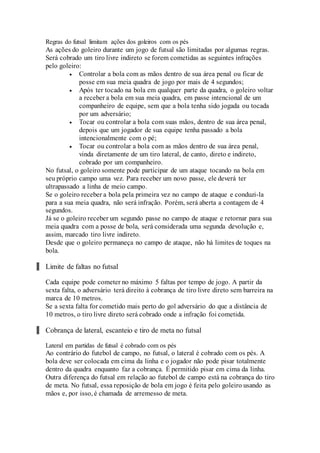 Regras do futsal limitam ações dos goleiros com os pés
As ações do goleiro durante um jogo de futsal são limitadas por algumas regras.
Será cobrado um tiro livre indireto se forem cometidas as seguintes infrações
pelo goleiro:
 Controlar a bola com as mãos dentro de sua área penal ou ficar de
posse em sua meia quadra de jogo por mais de 4 segundos;
 Após ter tocado na bola em qualquer parte da quadra, o goleiro voltar
a receber a bola em sua meia quadra, em passe intencional de um
companheiro de equipe, sem que a bola tenha sido jogada ou tocada
por um adversário;
 Tocar ou controlar a bola com suas mãos, dentro de sua área penal,
depois que um jogador de sua equipe tenha passado a bola
intencionalmente com o pé;
 Tocar ou controlar a bola com as mãos dentro de sua área penal,
vinda diretamente de um tiro lateral, de canto, direto e indireto,
cobrado por um companheiro.
No futsal, o goleiro somente pode participar de um ataque tocando na bola em
seu próprio campo uma vez. Para receber um novo passe, ele deverá ter
ultrapassado a linha de meio campo.
Se o goleiro receber a bola pela primeira vez no campo de ataque e conduzi-la
para a sua meia quadra, não será infração. Porém, será aberta a contagem de 4
segundos.
Já se o goleiro receber um segundo passe no campo de ataque e retornar para sua
meia quadra com a posse de bola, será considerada uma segunda devolução e,
assim, marcado tiro livre indireto.
Desde que o goleiro permaneça no campo de ataque, não há limites de toques na
bola.
Limite de faltas no futsal
Cada equipe pode cometer no máximo 5 faltas por tempo de jogo. A partir da
sexta falta, o adversário terá direito à cobrança de tiro livre direto sem barreira na
marca de 10 metros.
Se a sexta falta for cometido mais perto do gol adversário do que a distância de
10 metros, o tiro livre direto será cobrado onde a infração foi cometida.
Cobrança de lateral, escanteio e tiro de meta no futsal
Lateral em partidas de futsal é cobrado com os pés
Ao contrário do futebol de campo, no futsal, o lateral é cobrado com os pés. A
bola deve ser colocada em cima da linha e o jogador não pode pisar totalmente
dentro da quadra enquanto faz a cobrança. É permitido pisar em cima da linha.
Outra diferença do futsal em relação ao futebol de campo está na cobrança do tiro
de meta. No futsal, essa reposição de bola em jogo é feita pelo goleiro usando as
mãos e, por isso, é chamada de arremesso de meta.
 
