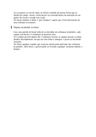 Já o escanteio, ou tiro de canto, no futsal é cobrado da mesma forma que no
futebol de campo. Assim, a bola deverá ser colocada dentro da marcação de um
quarto de círculo e tocada com os pés.
No futsal, também é válido o “gol olímpico”, aquele que é feito diretamente de
uma cobrança d escanteio.
Disputa de pênaltis no futsal
Caso uma partida de futsal tenha de ser decidida em cobranças de pênaltis, cada
equipe terá direito a 3 cobranças na primeira série.
Se o empate persistir depois das 3 cobranças iniciais, as equipes passam a cobrar
pênaltis alternadamente até que um time tenha a vantagem e possa ser declarado
vencedor.
No futsal, qualquer jogador que esteja na súmula pode participar das cobranças
de pênaltis. Além disso, o goleiro pode ser trocado a qualquer momento durante a
disputa.
 