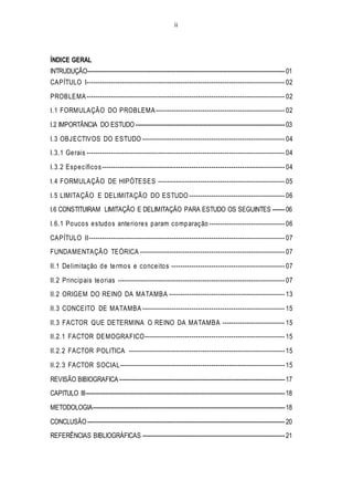 ii
ÍNDICE GERAL
INTRUDUÇÃO---------------------------------------------------------------------------------------------------------------01
CAPÍTULO I----------------------------------------------------------------------------------------- 02
PROBLEMA ----------------------------------------------------------------------------------------- 02
I.1 FORMULAÇÃO DO PROBLEMA---------------------------------------------------------- 02
I.2 IMPORTÂNCIA DO ESTUDO------------------------------------------------------------------------------------03
I.3 OBJECTIVOS DO ESTUDO ---------------------------------------------------------------- 04
I.3.1 Gerais ----------------------------------------------------------------------------------------- 04
I.3.2 Específicos ---------------------------------------------------------------------------------- 04
I.4 FORMULAÇÃO DE HIPÓTESES --------------------------------------------------------- 05
I.5 LIMITAÇÃO E DELIMITAÇÃO DO ESTUDO ------------------------------------------- 06
I.6 CONSTITUIRAM LIMITAÇÃO E DELIMITAÇÃO PARA ESTUDO OS SEGUINTES -------06
I.6.1 Poucos estudos anteriores param comparação ---------------------------------- 06
CAPÍTULO II---------------------------------------------------------------------------------------- 07
FUNDAMENTAÇÃO TEÓRICA ----------------------------------------------------------------- 07
II.1 Delimitação de termos e conceitos --------------------------------------------------- 07
II.2 Principais teorias --------------------------------------------------------------------------- 07
II.2 ORIGEM DO REINO DA MATAMBA ---------------------------------------------------- 13
II.3 CONCEITO DE MATAMBA ---------------------------------------------------------------- 15
II.3 FACTOR QUE DETERMINA O REINO DA MATAMBA ---------------------------- 15
II.2.1 FACTOR DEMOGRAFICO--------------------------------------------------------------- 15
II.2.2 FACTOR POLITICA ---------------------------------------------------------------------- 15
II.2.3 FACTOR SOCIAL-------------------------------------------------------------------------- 15
REVISÃO BIBIOGRAFICA ---------------------------------------------------------------------------------------------17
CAPITULO III----------------------------------------------------------------------------------------------------------------18
METODOLOGIA------------------------------------------------------------------------------------------------------------18
CONCLUSÃO---------------------------------------------------------------------------------------------------------------20
REFERÊNCIAS BIBLIOGRÁFICAS --------------------------------------------------------------------------------21
 