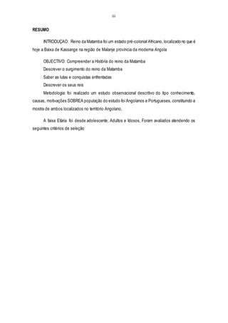 iii
RESUMO
INTRODUÇAO: Reino da Matamba foi um estado pré-colonial Africano, localizado no que é
hoje a Baixa de Kassange na região de Malanje província da moderna Angola
OBJECTIVO: Compreender a História do reino da Matamba
Descrever o surgimento do reino da Matamba
Saber as lutas e conquistas enfrentadas
Descrever os seus reis
Metodologia: foi realizado um estudo observacional descritivo do tipo conhecimento,
causas, motivações SOBREA população do estudo foi Angolanos e Portugueses, constituindo a
mostra de ambos localizados no território Angolano.
A faixa Etária foi desde adolescente, Adultos e Idosos, Foram avaliados atendendo os
seguintes critérios de seleção
 