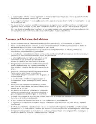 2




  •   A objectivação é a forma como se organizam os elementos da representação e o percurso que efectuam até
      exprimirem uma realidade pensada ou tida como real.
  •   A ancoragem consiste em invocar noções conhecidas, para se compreenderem melhor certos conceitos e se agir
      de acordo com eles.
  •   No seu conjunto, a cognição social é um processo que se organiza com a socialização, tendo como principais
      agentes a família, a escola, os pares, bem como todos os demais grupos em que o indivíduo se vai integrando.
  •   Os meios de comunicação social constituem-se como agentes que, pelas suas características peculiares, entram
      em competição com os elementos educativos na formação e mudança de atitudes.




Processos de influência entre indivíduos
  •   Os principais processos de influências interpessoais são a normalização, o conformismo e a obediência.
  •   Tanto a nível individual como colectivo, os seres humanos manifestam tendência para organizar os dados da
      experiência segundo normas sociais existentes ou a encontrar.
  •   Normas sociais são escalas de referência que definem os comportamentos e as atitudes permitidos ou
      condenáveis numa determinada comunidade.
  •   A normalização é o estabelecimento de normas sociais com base na influência recíproca dos elementos de um
      grupos social, hesitantes relativamente a modos de pensar e agir.
  •   A adaptação aos outros implica uma atitude social
      conformista, o que quer dizer que a adaptação
      implica a aceitação das normas sociais vigentes.
  •   Designa-se por conformismo a tendência das pessoas
      para aceitar as normas, isto é, para aproximarem as
      suas atitudes e condutas das dos outros elementos do
      grupo.
  •   O grau de conformismo de uma pessoa depende de
      factores como a confiança em si próprio, a
      unanimidade de opiniões dos elementos do grupo e o
      contacto visual.
  •   A obediência é a tendência das pessoas para se
      submeterem a ordens ditadas por outrem e para as
      cumprir.
  •   Os factores que interferem na obediência podem
      relacionar-se com a pessoa que dá as ordens ou com
      aquela que as cumpre.
  •   Em relação ao ordenante, a obediência é facilitada
      se for uma pessoa atraente, merecer credibilidade e
      possuir capacidades de liderança e de autoridade.
  •   O desejo de agradar e de ser aceite são factores associados às pessoas que obedecem, contribuindo para
      incrementar a tendência a obedecer.
  •   A autoconfiança da pessoa que obedece contribui para diminuir essa tendência.
  •   A organização social assenta numa boa dose de conformismo e de obediência por parte dos seus membros
      constituintes.
  •   Contudo, inconformismo e desobediência não são necessariamente negativos, sendo tidos como factores de
      progresso social, quando alteram costumes sem sentido ou quando são respostas a ordens injustas e inexequíveis.
  •   O inconformismo considera-se ainda de modo positivo quando se reflecte em avanço científico-tecnológico e
      revoluciona de modo favorável o campo das ideias e da arte.
 
