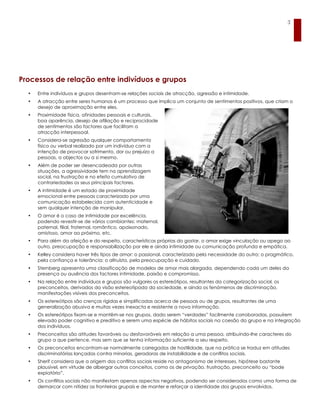 3




Processos de relação entre indivíduos e grupos
  •   Entre indivíduos e grupos desenham-se relações sociais de atracção, agressão e intimidade.
  •   A atracção entre seres humanos é um processo que implica um conjunto de sentimentos positivos, que criam o
      desejo de aproximação entre eles.
  •   Proximidade física, afinidades pessoais e culturais,
      boa aparência, desejo de afiliação e reciprocidade
      de sentimentos são factores que facilitam a
      atracção interpessoal.
  •   Considera-se agressão qualquer comportamento
      físico ou verbal realizado por um indivíduo com a
      intenção de provocar sofrimento, dor ou prejuízo a
      pessoas, a objectos ou a si mesmo.
  •   Além de poder ser desencadeada por outras
      situações, a agressividade tem na aprendizagem
      social, na frustração e no efeito cumulativo de
      contrariedades os seus principais factores.
  •   A intimidade é um estado de proximidade
      emocional entre pessoas caracterizado por uma
      comunicação estabelecida com autenticidade e
      sem qualquer intenção de manipular.
  •   O amor é o caso de intimidade por excelência,
      podendo revestir-se de vários cambiantes: maternal,
      paternal, filial, fraternal, romântico, apaixonado,
      amistoso, amor ao próximo, etc.
  •   Para além da afeição e do respeito, características próprias do gostar, o amor exige vinculação ou apego ao
      outro, preocupação e responsabilização por ele e ainda intimidade ou comunicação profunda e empática.
  •   Kelley considera haver três tipos de amor: o passional, caracterizado pela necessidade do outro; o pragmático,
      pela confiança e tolerância; o altruísta, pela preocupação e cuidado.
  •   Sternberg apresenta uma classificação de modelos de amor mais alargada, dependendo cada um deles da
      presença ou ausência dos factores intimidade, paixão e compromisso.
  •   Na relação entre indivíduos e grupos são vulgares os estereótipos, resultantes da categorização social, os
      preconceitos, derivados da visão estereotipada da sociedade, e ainda os fenómenos de discriminação,
      manifestações visíveis dos preconceitos.
  •   Os estereótipos são crenças rígidas e simplificadas acerca de pessoas ou de grupos, resultantes de uma
      generalização abusiva e muitas vezes inexacta e resistente a nova informação.
  •   Os estereótipos fixam-se e mantêm-se nos grupos, dado serem “verdades” facilmente corroboradas, possuírem
      elevado poder cognitivo e preditivo e serem uma espécie de hábitos sociais na coesão do grupo e na integração
      dos indivíduos.
  •   Preconceitos são atitudes favoráveis ou desfavoráveis em relação a uma pessoa, atribuindo-lhe caracteres do
      grupo a que pertence, mas sem que se tenha informação suficiente a seu respeito.
  •   Os preconceitos encontram-se normalmente carregados de hostilidade, que na prática se traduz em atitudes
      discriminatórias lançadas contra minorias, geradoras de instabilidade e de conflitos sociais.
  •   Sherif considera que a origem dos conflitos sociais reside no antagonismo de interesses, hipótese bastante
      plausível, em virtude de albergar outros conceitos, como os de privação, frustração, preconceito ou “bode
      expiatório”.
  •   Os conflitos sociais não manifestam apenas aspectos negativos, podendo ser considerados como uma forma de
      demarcar com nitidez as fronteiras grupais e de manter e reforçar a identidade dos grupos envolvidos.
 