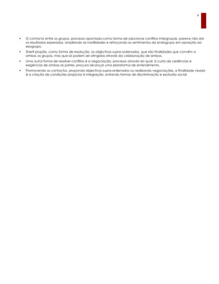 4




•   O contacto entre os grupos, processo apontado como forma de solucionar conflitos intergrupais, parece não dar
    os resultados esperados, ampliando as hostilidades e reforçando os sentimentos do endogrupo em oposição ao
    exogrupo.
•   Sherif propõe, como forma de resolução, os objectivos supra-ordenados, que são finalidades que convêm a
    ambos os grupos, mas que só podem ser atingidas através da colaboração de ambos.
•   Uma outra forma de resolver conflitos é a negociação, processo através do qual, à custa de cedências e
    exigências de ambas as partes, procura alcançar uma plataforma de entendimento.
•   Promovendo os contactos, propondo objectivos supra-ordenados ou realizando negociações, a finalidade visada
    é a criação de condições propícias à integração, evitando formas de discriminação e exclusão social.
 