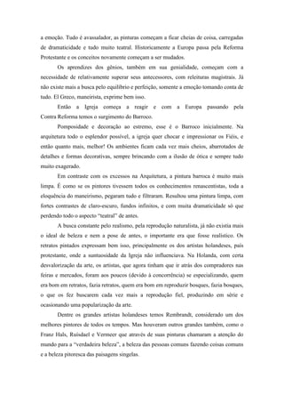 a emoção. Tudo é avassalador, as pinturas começam a ficar cheias de coisa, carregadas
de dramaticidade e tudo muito teatral. Historicamente a Europa passa pela Reforma
Protestante e os conceitos novamente começam a ser mudados.
       Os aprendizes dos gênios, também em sua genialidade, começam com a
necessidade de relativamente superar seus antecessores, com releituras magistrais. Já
não existe mais a busca pelo equilíbrio e perfeição, somente a emoção tomando conta de
tudo. El Greco, maneirista, exprime bem isso.
       Então a Igreja começa a reagir e com a Europa passando pela
Contra Reforma temos o surgimento do Barroco.
       Pomposidade e decoração ao estremo, esse é o Barroco inicialmente. Na
arquitetura todo o esplendor possível, a igreja quer chocar e impressionar os Fiéis, e
então quanto mais, melhor! Os ambientes ficam cada vez mais cheios, abarrotados de
detalhes e formas decorativas, sempre brincando com a ilusão de ótica e sempre tudo
muito exagerado.
       Em contraste com os excessos na Arquitetura, a pintura barroca é muito mais
limpa. É como se os pintores tivessem todos os conhecimentos renascentistas, toda a
eloquência do maneirismo, pegaram tudo e filtraram. Resultou uma pintura limpa, com
fortes contrastes de claro-escuro, fundos infinitos, e com muita dramaticidade só que
perdendo todo o aspecto “teatral” de antes.
       A busca constante pelo realismo, pela reprodução naturalista, já não existia mais
o ideal de beleza e nem a pose de antes, o importante era que fosse realístico. Os
retratos pintados expressam bem isso, principalmente os dos artistas holandeses, país
protestante, onde a suntuosidade da Igreja não influenciava. Na Holanda, com certa
desvalorização da arte, os artistas, que agora tinham que ir atrás dos compradores nas
feiras e mercados, foram aos poucos (devido à concorrência) se especializando, quem
era bom em retratos, fazia retratos, quem era bom em reproduzir bosques, fazia bosques,
o que os fez buscarem cada vez mais a reprodução fiel, produzindo em série e
ocasionando uma popularização da arte.
       Dentre os grandes artistas holandeses temos Rembrandt, considerado um dos
melhores pintores de todos os tempos. Mas houveram outros grandes também, como o
Franz Hals, Ruísdael e Vermeer que através de suas pinturas chamaram a atenção do
mundo para a “verdadeira beleza”, a beleza das pessoas comuns fazendo coisas comuns
e a beleza pitoresca das paisagens singelas.
 