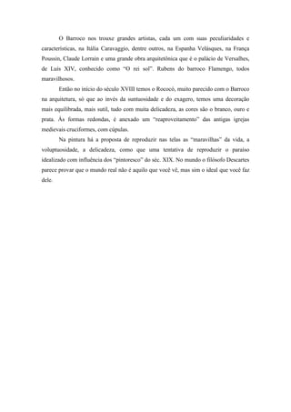 O Barroco nos trouxe grandes artistas, cada um com suas peculiaridades e
características, na Itália Caravaggio, dentre outros, na Espanha Velásques, na França
Poussin, Claude Lorrain e uma grande obra arquitetônica que é o palácio de Versalhes,
de Luís XIV, conhecido como “O rei sol”. Rubens do barroco Flamengo, todos
maravilhosos.
        Então no início do século XVIII temos o Rococó, muito parecido com o Barroco
na arquitetura, só que ao invés da suntuosidade e do exagero, temos uma decoração
mais equilibrada, mais sutil, tudo com muita delicadeza, as cores são o branco, ouro e
prata. Às formas redondas, é anexado um “reaproveitamento” das antigas igrejas
medievais cruciformes, com cúpulas.
        Na pintura há a proposta de reproduzir nas telas as “maravilhas” da vida, a
voluptuosidade, a delicadeza, como que uma tentativa de reproduzir o paraíso
idealizado com influência dos “pintoresco” do séc. XIX. No mundo o filósofo Descartes
parece provar que o mundo real não é aquilo que você vê, mas sim o ideal que você faz
dele.
 