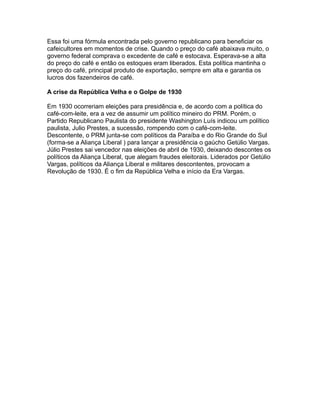 Essa foi uma fórmula encontrada pelo governo republicano para beneficiar os
cafeicultores em momentos de crise. Quando o preço do café abaixava muito, o
governo federal comprava o excedente de café e estocava. Esperava-se a alta
do preço do café e então os estoques eram liberados. Esta política mantinha o
preço do café, principal produto de exportação, sempre em alta e garantia os
lucros dos fazendeiros de café.
A crise da República Velha e o Golpe de 1930
Em 1930 ocorreriam eleições para presidência e, de acordo com a política do
café-com-leite, era a vez de assumir um político mineiro do PRM. Porém, o
Partido Republicano Paulista do presidente Washington Luís indicou um político
paulista, Julio Prestes, a sucessão, rompendo com o café-com-leite.
Descontente, o PRM junta-se com políticos da Paraíba e do Rio Grande do Sul
(forma-se a Aliança Liberal ) para lançar a presidência o gaúcho Getúlio Vargas.
Júlio Prestes sai vencedor nas eleições de abril de 1930, deixando descontes os
políticos da Aliança Liberal, que alegam fraudes eleitorais. Liderados por Getúlio
Vargas, políticos da Aliança Liberal e militares descontentes, provocam a
Revolução de 1930. É o fim da República Velha e início da Era Vargas.

 