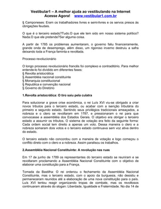 Vestibular1 – A melhor ajuda ao vestibulando na Internet
            Acesse Agora! www.vestibular1.com.br
§ Camponeses: Eram os trabalhadores livres e semi-livres e os servos presos às
obrigações feudais.

O que é o terceiro estado?Tudo.O que ele tem sido em nosso sistema político?
Nada.O que ele pretende?Ser alguma coisa.

A partir de 1785 os problemas aumentaram, o governo faliu financeiramente,
grande onda de desemprego, além disso, um rigoroso inverno destruiu a safra
deixando toda a França faminta e revoltada.

Processo revolucionário

O longo processo revolucionário francês foi complexo e contraditório. Para melhor
entende-lo foi dividido em diferentes fases:
§ Revolta aristocrática
§ Assembléia nacional constituinte
§ Monarquia constitucional
§ Republica e convenção nacional
§ Governo do Diretório

1.Revolta aristocrática: O tiro saiu pela culatra

Para solucionar a grave crise econômica, o rei Luís XVI viu-se obrigado a criar
novos tributos para o terceiro estado, ou acabar com a isenção tributária do
primeiro e segundo estado. Sentindo seus privilégios tradicionais ameaçados, a
nobreza e o clero se revoltaram em 1787, e pressionaram o rei para que
convocasse a assembléia dos Estados Gerais. O objetivo era obrigar o terceiro
estado a assumir os tributos. O sistema de votação era feito da seguinte forma:
Cada ordem social tem direito a apenas um voto. Dessa maneira o clero e a
nobreza somaram dois votos e o terceiro estado continuava sem voz ativa dentro
do estado.

O terceiro estado não concordou com a maneira de votação e logo começou o
conflito direto com o clero e a nobreza. Assim paralisou os trabalhos.

2.Assembléia Nacional Constituinte: A revolução nas ruas

Em 17 de junho de 1789 os representantes do terceiro estado se reuniram e se
revoltaram proclamando a Assembléia Nacional Constituinte com o objetivo de
elaborar uma constituição para a França.

Tomada da Bastilha: O rei ordenou o fechamento da Assembléia Nacional
Constituinte, mas o terceiro estado, com o apoio da burguesia, não desistiu e
permaneceram reunidos até a elaboração de uma nova constituição para o país.
Luís XVI tentou reagir organizando tropas de combate, mas os revoltosos
continuaram através do slogan: Liberdade, Igualdade e Fraternidade. No dia 14 de
 