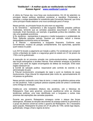 Vestibular1 – A melhor ajuda ao vestibulando na Internet
            Acesse Agora! www.vestibular1.com.br

A vitória da França deu nova força aos revolucionários. Em 22 de setembro os
principais lideres políticos decidiram proclamar a republica. Proclamada a
republica, a antiga assembléia foi substituída pela Convenção Nacional, que tinha
como principal missão elaborar uma nova constituição para a França.

Nesse período, as principais forças do país eram as seguintes:
§ Os Girondinos - representava a alta burguesia defendia posições políticas
moderadas, temendo que as camadas populares assumissem o controle da
revolução. Eram favoráveis, por exemplo, à igualdade jurídica dos cidadãos, mas
não uma igualdade econômica.
§ Os Jacobinos - representava à pequena e media burguesia e o proletariado de
Paris. Defendia posições radicais. Queriam por exemplo, reduzir a imensa
desigualdade econômica entre os franceses.
§ A Planície - representava a burguesia financeira. Conforme suas
conveniências, mudava de posição constantemente. Era oportunista, apoiando
quem estava no poder.

Luís XVI foi levado a julgamento por traição a pátria. Foi condenado por conspirar
contra a liberdade da nação e a segurança geral do estado em 21 de janeiro de
1793 o rei foi guilhotinado.

A execução do rei provocou emoção nos contra-revolucionários, reorganização
das forças estrangeiras e revoltas internas. Para enfrentar ameaças os jacobinos
criaram uma serie de órgãos encarregados da defesa da revolução. Entre esse
órgãos destacam-se:
§ Comitê de salvação publica: responsável pelo controle do exercito e da
administração do país
§ Tribunal revolucionário: encaregado de vigiar e punir os traidores de causa
revolucionaria. Esse tribunal foi responsável pela morte de, aproximadamente 40
mil pessoa na guilhotina.

Nesse período conhecido como fase do terror, o medo da guilhotina pairava entre
os não jacobinos. Toda e qualquer pessoa suspeita podia ser presa e condenada
como inimiga da revolução.

Instalou-se uma verdadeira ditadura dos jacobinos, sob a liderança de
Robespierre. Esse para governar, procurava equilibrar-se entre as diversas
tendências políticas, uma mais identificada com a burguesia e outras mais
próximas das aspirações das camadas populares.

Durante seu governo, Robespierre conseguiu conter o ataque das forças
estrangeiras. Aliviadas as tenções decorrentes da ameaça externa os girondinos e
o grupo da planície uniram-se contra o governo de Robespierre. Se o necessário
apoio popular, Robespierre foi preso em 27 de julho de 1794, sendo logo depois,
guilhotinado. Chega o final o regime do terror.
 