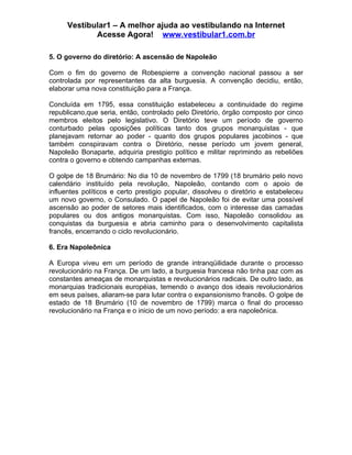 Vestibular1 – A melhor ajuda ao vestibulando na Internet
            Acesse Agora! www.vestibular1.com.br

5. O governo do diretório: A ascensão de Napoleão

Com o fim do governo de Robespierre a convenção nacional passou a ser
controlada por representantes da alta burguesia. A convenção decidiu, então,
elaborar uma nova constituição para a França.

Concluída em 1795, essa constituição estabeleceu a continuidade do regime
republicano,que seria, então, controlado pelo Diretório, órgão composto por cinco
membros eleitos pelo legislativo. O Diretório teve um período de governo
conturbado pelas oposições políticas tanto dos grupos monarquistas - que
planejavam retornar ao poder - quanto dos grupos populares jacobinos - que
também conspiravam contra o Diretório, nesse período um jovem general,
Napoleão Bonaparte, adquiria prestigio político e militar reprimindo as rebeliões
contra o governo e obtendo campanhas externas.

O golpe de 18 Brumário: No dia 10 de novembro de 1799 (18 brumário pelo novo
calendário instituído pela revolução, Napoleão, contando com o apoio de
influentes políticos e certo prestigio popular, dissolveu o diretório e estabeleceu
um novo governo, o Consulado. O papel de Napoleão foi de evitar uma possível
ascensão ao poder de setores mais identificados, com o interesse das camadas
populares ou dos antigos monarquistas. Com isso, Napoleão consolidou as
conquistas da burguesia e abria caminho para o desenvolvimento capitalista
francês, encerrando o ciclo revolucionário.

6. Era Napoleônica

A Europa viveu em um período de grande intranqüilidade durante o processo
revolucionário na França. De um lado, a burguesia francesa não tinha paz com as
constantes ameaças de monarquistas e revolucionários radicais. De outro lado, as
monarquias tradicionais européias, temendo o avanço dos ideais revolucionários
em seus países, aliaram-se para lutar contra o expansionismo francês. O golpe de
estado de 18 Brumário (10 de novembro de 1799) marca o final do processo
revolucionário na França e o inicio de um novo período: a era napoleônica.
 