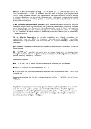 STIR (Short Time Inversion Recovery): - Variante da IR, que usa um tempo de inversão (TI)
curto (em torno de 90 a 170ms) no momento em que o vetor de magnetização longitudinal da
gordura estiver passando pelo eixo zero. Dessa forma, não será possível ler o sinal da gordura
e, a imagem da gordura não aparecerá. Esta sequência é muito usada em exames de músculo
esquelético, pois anula o sinal da gordura e, e contrapartida, faz c/ que lesões c/ edemas
apareçam muito realçadas.

FLAIR (FluidAcquisitionInversion Recovery):-Mais uma variante da IR, usando um tempo de
inversão (TI) muito longo, no momento em que o vetor de magnetização longitudinal do líquor
estiver passando por zero. Dessa forma não será possível ler o sinal do líquor, e a imagem do
exame será “desidratada”, sem líquor. Essa sequência é muito usada em exame de neurologia
por RM, pois realça as lesões na medula vertebral e parênquima cerebral, não as confundindo
c/ lesões expansivas.

RM de Músculo Esquelético: Os achados patológicos em músculo esquelético são
inespecíficos, pode ser difícil ou impossível diferenciarem-se condições traumáticas,
inflamatórias e neoplásicas com base unicamente em sua aparência na RM (só se baseando
na imagem).

T1 – auxilia em coleções líquidas e também auxiliam na detecção de anormalidades na medula
óssea adiposa.

T2 – (SE/FAT SAT) – auxiliam nas lesões tanto na medula óssea como nos tecidos moles.
Indicações: tumores (ósseos ou partes moles), tendinopatias, lesões ligamentares, fraturas,
edemas, infecção, inflamação e necroses.

Sequências adicionais:

 Ax, Cor ou Sag GRE se houver suspeita de sangue (a. falciforme)nas articulações.

 Sag ou Ax (obliquo) DP nas lesões de LCA ou LCP.

  Se o paciente tiver próteses metálicas na região estudada aconselha-se fazer STIR no lugar
do T2 fat Sat.

Sequências utilizadas: Cor, Ax, Sag – com ponderações em T1 e T2 FAT SAT e pós gd T1 com
FAT SAT.




 Importante: sempre colocar um marcador (por ex: vitamina E, glicerina) no local onde paciente
senti dor, pois pode ajudar a localizar a possível lesão. RM de Coluna Vertebral: A grande
variedade de técnicas de obtenção de imagens possibilita ajustar-se individualmente o exame,
aumentando o máximo às informações obtidas tanto em relação a localizações anatômicas
específicas quanto a condições patológicas.
 