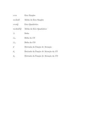 erro Erro Simples
mediaE Média do Erro Simples
erroQ Erro Quadrático
mediaEQ Média do Erro Quadrático
Delta
s Delta da CS
o Delta da CO
d Derivada da Função de Ativação
ds Derivada da Função de Ativação da CS
do Derivada da Função de Ativação da CO
 