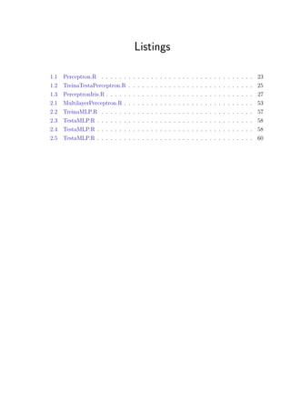 Listings
1.1 Perceptron.R . . . . . . . . . . . . . . . . . . . . . . . . . . . . . . . . . . 23
1.2 TreinaTestaPerceptron.R . . . . . . . . . . . . . . . . . . . . . . . . . . . . 25
1.3 PerceptronIris.R . . . . . . . . . . . . . . . . . . . . . . . . . . . . . . . . . 27
2.1 MultilayerPerceptron.R . . . . . . . . . . . . . . . . . . . . . . . . . . . . . 53
2.2 TreinaMLP.R . . . . . . . . . . . . . . . . . . . . . . . . . . . . . . . . . . 57
2.3 TestaMLP.R . . . . . . . . . . . . . . . . . . . . . . . . . . . . . . . . . . . 58
2.4 TestaMLP.R . . . . . . . . . . . . . . . . . . . . . . . . . . . . . . . . . . . 58
2.5 TestaMLP.R . . . . . . . . . . . . . . . . . . . . . . . . . . . . . . . . . . . 60
 