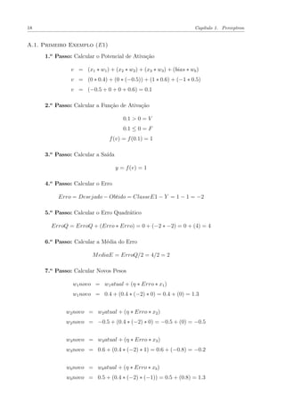 18 Capítulo 1. Perceptron
A.1. Primeiro Exemplo (E1)
1.o
Passo: Calcular o Potencial de Ativação
v = (x1 ∗ w1) + (x2 ∗ w2) + (x3 ∗ w3) + (bias ∗ wb)
v = (0 ∗ 0.4) + (0 ∗ (−0.5)) + (1 ∗ 0.6) + (−1 ∗ 0.5)
v = (−0.5 + 0 + 0 + 0.6) = 0.1
2.o
Passo: Calcular a Função de Ativação
0.1 > 0 = V
0.1 ≤ 0 = F
f(v) = f(0.1) = 1
3.o
Passo: Calcular a Saída
y = f(v) = 1
4.o
Passo: Calcular o Erro
Erro = Desejado − Obtido = ClasseE1 − Y = 1 − 1 = −2
5.o
Passo: Calcular o Erro Quadrático
ErroQ = ErroQ + (Erro ∗ Erro) = 0 + (−2 ∗ −2) = 0 + (4) = 4
6.o
Passo: Calcular a Média do Erro
MediaE = ErroQ/2 = 4/2 = 2
7.o
Passo: Calcular Novos Pesos
w1novo = w1atual + (η ∗ Erro ∗ x1)
w1novo = 0.4 + (0.4 ∗ (−2) ∗ 0) = 0.4 + (0) = 1.3
w2novo = w2atual + (η ∗ Erro ∗ x2)
w2novo = −0.5 + (0.4 ∗ (−2) ∗ 0) = −0.5 + (0) = −0.5
w3novo = w3atual + (η ∗ Erro ∗ x3)
w3novo = 0.6 + (0.4 ∗ (−2) ∗ 1) = 0.6 + (−0.8) = −0.2
wbnovo = wbatual + (η ∗ Erro ∗ xb)
wbnovo = 0.5 + (0.4 ∗ (−2) ∗ (−1)) = 0.5 + (0.8) = 1.3
 