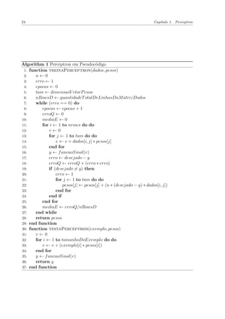 24 Capítulo 1. Perceptron
Algorithm 1 Perceptron em Pseudocódigo
1: function treinaPerceptron(dados, pesos)
2: n ← 0
3: erro ← 1
4: epocas ← 0
5: tam ← dimensaoV etorPesos
6: nRowsD ← quantidadeTotalDeLinhasDaMatrizDados
7: while (erro == 0) do
8: epocas ← epocas + 1
9: erroQ ← 0
10: mediaE ← 0
11: for i ← 1 to nrows do do
12: v ← 0
13: for j ← 1 to tam do do
14: v ← v + dados[i, j] ∗ pesos[j]
15: end for
16: y ← funcaoSinal(v)
17: erro ← desejado − y
18: erroQ ← erroQ + (erro ∗ erro)
19: if (desejado = y) then
20: erro ← 1
21: for j ← 1 to tam do do
22: pesos[j] ← pesos[j] + (n ∗ (desejado − y) ∗ dados[i, j])
23: end for
24: end if
25: end for
26: mediaE ← erroQ/nRowsD
27: end while
28: return pesos
29: end function
30: function testaPerceptron(exemplo, pesos)
31: v ← 0
32: for i ← 1 to tamanhoDoExemplo do do
33: v ← v + (exemplo[i] ∗ pesos[i])
34: end for
35: y ← funcaoSinal(v)
36: return y
37: end function
 