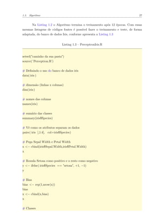 1.3. Algoritmo 27
Na Listing 1.2 o Algoritmo termina o treinamento após 12 épocas. Com essas
mesmas listagens de códigos fontes é possível fazer o treinamento e teste, de forma
adaptada, do banco de dados Iris, conforme apresenta a Listing 1.3
Listing 1.3 – PerceptronIris.R
setwd("caminho da sua pasta")
source(’Perceptron.R’)
# Deﬁnindo o uso do banco de dados iris
data( iris )
# dimensão (linhas x colunas)
dim(iris)
# nomes das colunas
names(iris)
# sumário das classes
summary(iris$Species)
# Vê como os atributos separam os dados
pairs( iris [,1:4], col=iris$Species)
# Pega Sepal Width e Petal Width
x <− cbind(iris$Sepal.Width,iris$Petal.Width)
x
# Rouula Setosa como positivo e o resto como negativo
y <− ifelse( iris$Species == "setosa", +1, −1)
y
# Bias
bias <− rep(1,nrow(x))
bias
x <− cbind(x,bias)
x
# Classes
 