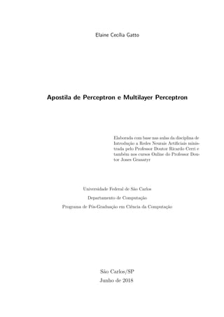 Elaine Cecília Gatto
Apostila de Perceptron e Multilayer Perceptron
Elaborada com base nas aulas da disciplina de
Introdução a Redes Neurais Artiﬁciais minis-
trada pelo Professor Doutor Ricardo Cerri e
também nos cursos Online do Professor Dou-
tor Jones Granatyr
Universidade Federal de São Carlos
Departamento de Computação
Programa de Pós-Graduação em Ciência da Computação
São Carlos/SP
Junho de 2018
 
