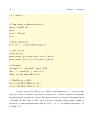 28 Capítulo 1. Perceptron
x <− cbind(x,y)
x
# Pesos iniciais gerados aleatoriamente
pesos <− runif(3,−1,1)
pesos
pesos <− t(pesos)
pesos
# Treina o perceptron
pesos. iris <− perceptron2.treino(x,pesos)
# Plota os dados
plot(x,cex=0.2)
points(subset(x,y==1),col="black",pch="+",cex=2)
points(subset(x,y==−1),col="red",pch="−",cex=2)
# Hiperplano
intercept <− − pesos.iris[3] / pesos. iris [2]
slope <− − pesos.iris[1] / pesos. iris [2]
abline(intercept ,slope,col="green")
# Classiﬁca novos dados
perceptron2(c (2.5,0.3,1) ,pesos. iris )
perceptron2(c (2.5,0.5,1) ,pesos. iris )
A função de ativação utilizada no Exemplo demonstrado em 1.2 pode ser substi-
tuída por outras, conforme o problema a ser resolvido. Apenas a título de curiosidade,
reimplemente os códigos aqui apresentados para resolver os problemas das portas lógicas
AND, OR, NAND, NOR e NOT. Faça também a resolução manual para conferir os
resultados, os pesos podem começar com 0.0 (ou 0.5) e a taxa de aprendizagem como 1 ou
0.5. Boa Sorte.
 
