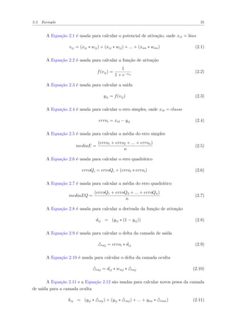 2.2. Exemplo 31
A Equação 2.1 é usada para calcular o potencial de ativação, onde xi1 = bias
vij = (xij ∗ wij) + (xij ∗ wij) + ... + (xnn ∗ wnn) (2.1)
A Equação 2.2 é usada para calcular a função de ativação
f(vij) =
1
1 + e−vij
(2.2)
A Equação 2.3 é usada para calcular a saída
yij = f(vij) (2.3)
A Equação 2.4 é usada para calcular o erro simples, onde xi4 = classe
erroi = xi4 − yij (2.4)
A Equação 2.5 é usada para calcular a média do erro simples
mediaE =
(erro1 + erro2 + ... + erron)
n
(2.5)
A Equação 2.6 é usada para calcular o erro quadrático
erroQi = erroQi + (erroi ∗ erroi) (2.6)
A Equação 2.7 é usada para calcular a média do erro quadrático
mediaEQ =
(erroQ1 + erroQ2 + ... + erroQn)
n
(2.7)
A Equação 2.8 é usada para calcular a derivada da função de ativação
dij = (yij ∗ (1 − yij)) (2.8)
A Equação 2.9 é usada para calcular o delta da camada de saída
sij = erroi ∗ dij (2.9)
A Equação 2.10 é usada para calcular o delta da camada oculta
oij = dij ∗ wsij ∗ sij (2.10)
A Equação 2.11 e a Equação 2.12 são usadas para calcular novos pesos da camada
de saída para a camada oculta
kij = (yij ∗ sij) + (yij ∗ sij) + ... + ynn ∗ snn) (2.11)
 