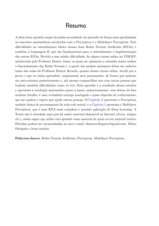 Resumo
A ideia desta apostila surgiu da minha necessidade em aprender de forma mais aprofundada
os conceitos matemáticos envolvidos com o Perceptron e o Multilayer Perceptron. Tive
diﬁculdades no entendimento básico dessas duas Redes Neurais Artiﬁciais (RNAs) e
também a Linguagem R, que são fundamentais para o entendimento e implementação
das outras RNAs. Devido a essa minha diﬁculdade, ﬁz alguns cursos online na UDEMY,
ministrados pelo Professor Doutor Jones, os quais me ajudaram a entender muito melhor
o funcionamento das Redes Neurais e, a partir das minhas anotações feitas em caderno,
tanto das aulas do Professor Doutor Ricardo, quanto desses cursos online, decidi por a
prova o que eu tinha aprendido, organizando meu pensamento, de forma que pudesse
me auto-orientar posteriormente e, até mesmo compartilhar isto com outras pessoas que
tenham também diﬁculdades como eu tive. Esta apostila é o resultado desses estudos
e apresenta a resolução matemática passo a passo, minuciosamente, sem deixar de fora
nenhum detalhe, é uma verdadeira entrega mastigada e quase digerida do conhecimento,
que me ajudou e espero que ajude outras pessoas. O Capítulo 2 apresenta o Perceptron,
unidade básica de processamento de toda rede neural, e o Capítulo 1 apresenta o Multilayer
Perceptron, que é uma RNA mais complexa e permite aplicação de Deep Learning. A
Teoria não é abordada aqui pois há muito material disponível na Internet (livros, artigos,
etc.), assim sugiro que utilize esta apostila como material de apoio ao seu material teórico.
Dúvidas podem ser encaminhadas ao meu e-mail: elainececiliagatto@gmail.com. Muito
Obrigada e bons estudos.
Palavras-chaves: Redes Neurais Artiﬁciais, Perceptron, Multilayer Perceptron.
 