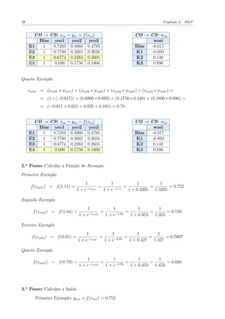 38 Capítulo 2. MLP
CO → CS: xos = yeo = f(veo)
Bias yeo1 yeo2 yeo3
E1 1 0.7283 0.3960 0.4795
E2 1 0.7780 0.2665 0.3656
E3 1 0.6774 0.2383 0.2605
E4 1 0.696 0.1756 0.1806
CO → CS: wos
wosi
Bias -0.017
K1 -0.893
K2 0.148
K3 0.896
Quarto Exemplo
vos41 = (xos41 ∗ wos11) + (xos42 ∗ wos21) + (xos43 ∗ wos31) + (xos44 ∗ wos41) =
= (1 ∗ (−0.017)) + (0.6960 ∗ 0.893) + (0.1756 ∗ 0.148) + (0.1806 ∗ 0.896) =
= (−0.017 + 0.621 + 0.025 + 0.161) = 0.79
CO → CS: xos = yeo = f(veo)
Bias yeo1 yeo2 yeo3
E1 1 0.7283 0.3960 0.4795
E2 1 0.7780 0.2665 0.3656
E3 1 0.6774 0.2383 0.2605
E4 1 0.696 0.1756 0.1806
CO → CS: wos
wosi
Bias -0.017
K1 -0.893
K2 0.148
K3 0.896
2.o
Passo: Calcular a Função de Ativação
Primeiro Exemplo
f(vos11) = f(1.11) =
1
1 + e−vos11
=
1
1 + e−1.11
=
1
1 + 0.3295
=
1
1.3295
= 0.752
Segundo Exemplo
f(vos21) = f(1.04) =
1
1 + e−vos21
=
1
1 + e−1.04
=
1
1 + 0.353
=
1
1.353
= 0.739
Terceiro Exemplo
f(vos31) = f(0.85) =
1
1 + e−vos31
=
1
1 + e−0.85
=
1
1 + 0.427
=
1
1.427
= 0.7007
Quarto Exemplo
f(vos41) = f(0.79) =
1
1 + e−vos41
=
1
1 + e−0.79
=
1
1 + 0.453
=
1
1.453
= 0.688
3.o
Passo: Calcular a Saída
Primeiro Exemplo: yos1 = f(vos1) = 0.752
 