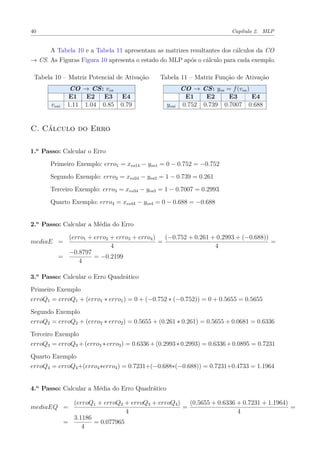 40 Capítulo 2. MLP
A Tabela 10 e a Tabela 11 apresentam as matrizes resultantes dos cálculos da CO
→ CS. As Figuras Figura 10 apresenta o estado do MLP após o cálculo para cada exemplo.
Tabela 10 – Matriz Potencial de Ativação
CO → CS: vos
E1 E2 E3 E4
vosi 1.11 1.04 0.85 0.79
Tabela 11 – Matriz Função de Ativação
CO → CS: yos = f(vos)
E1 E2 E3 E4
yosi 0.752 0.739 0.7007 0.688
C. Cálculo do Erro
1.o
Passo: Calcular o Erro
Primeiro Exemplo: erro1 = xeo14 − yos1 = 0 − 0.752 = −0.752
Segundo Exemplo: erro2 = xeo24 − yos2 = 1 − 0.739 = 0.261
Terceiro Exemplo: erro3 = xeo34 − yos3 = 1 − 0.7007 = 0.2993
Quarto Exemplo: erro4 = xeo44 − yos4 = 0 − 0.688 = −0.688
2.o
Passo: Calcular a Média do Erro
mediaE =
(erro1 + erro2 + erro3 + erro4)
4
=
(−0.752 + 0.261 + 0.2993 + (−0.688))
4
=
=
−0.8797
4
= −0.2199
3.o
Passo: Calcular o Erro Quadrático
Primeiro Exemplo
erroQ1 = erroQ1 + (erro1 ∗ erro1) = 0 + (−0.752 ∗ (−0.752)) = 0 + 0.5655 = 0.5655
Segundo Exemplo
erroQ2 = erroQ2 + (erro2 ∗ erro2) = 0.5655 + (0.261 ∗ 0.261) = 0.5655 + 0.0681 = 0.6336
Terceiro Exemplo
erroQ3 = erroQ3 +(erro3 ∗erro3) = 0.6336+(0.2993∗0.2993) = 0.6336+0.0895 = 0.7231
Quarto Exemplo
erroQ4 = erroQ4+(erro4∗erro4) = 0.7231+(−0.688∗(−0.688)) = 0.7231+0.4733 = 1.1964
4.o
Passo: Calcular a Média do Erro Quadrático
mediaEQ =
(erroQ1 + erroQ2 + erroQ3 + erroQ4)
4
=
(0.5655 + 0.6336 + 0.7231 + 1.1964)
4
=
=
3.1186
4
= 0.077965
 