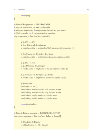 2.3. Algoritmo 55
return(arq)
}
# Fase de Propagacao − FEEDFOWARD
# arq é a arquitetura da rede conﬁgurada
# exemplo éo exemplo do conjunto de dados a ser processado
# %∗% operador do R para multiplicar matrizes
mlp.propagacao = function(arq, exemplo){
# 1. CE −> CO
# 1.a. Potencial de Ativação
v.entrada.oculta = arq$oculta %∗% as.numeric(c(exemplo, 1))
# 1.b Função de Ativação e 1.c. Saída
y.entrada.oculta = arq$funcao.ativacao(v.entrada.oculta)
# 2. CO −> CS
# 2.a Potencial de Ativação
v.oculta.saida = arq$saida %∗% c(y.entrada.oculta, 1)
# 2.b Função de Ativação e 2.c Saída
y.oculta.saida = arq$funcao.ativacao(v.oculta.saida)
# Resultados
resultados = list ()
resultados$v.entrada.oculta = v.entrada.oculta
resultados$y.entrada.oculta = y.entrada.oculta
resultados$v.oculta.saida = v.oculta.saida
resultados$y.oculta.saida = y.oculta.saida
return(resultados)
}
# Fase de Retropropagação − BACKPROPAGATION
mlp.retropropagacao = function(arq, dados, n, limiar){
# Condição de Parada
erroQuadratico <− (2 ∗ limiar)
 