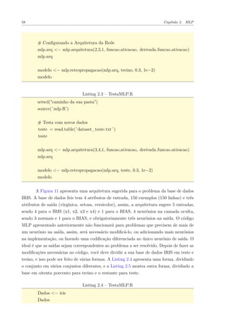 58 Capítulo 2. MLP
# Conﬁgurando a Arquitetura da Rede
mlp.arq <− mlp.arquitetura(2,3,1, funcao.ativacao, derivada.funcao.ativacao)
mlp.arq
modelo <− mlp.retropropagacao(mlp.arq, treino, 0.3, 1e−2)
modelo
Listing 2.3 – TestaMLP.R
setwd("caminho da sua pasta")
source(’mlp.R’)
# Testa com novos dados
teste = read.table(’dataset_teste.txt’)
teste
mlp.arq <− mlp.arquitetura(3,4,1, funcao.ativacao, derivada.funcao.ativacao)
mlp.arq
modelo <− mlp.retropropagacao(mlp.arq, teste, 0.3, 1e−2)
modelo
A Figura 11 apresenta uma arquitetura sugerida para o problema da base de dados
IRIS. A base de dados Iris tem 4 atributos de entrada, 150 exemplos (150 linhas) e três
atributos de saída (virginica, setosa, versicolor), assim, a arquitetura sugere 5 entradas,
sendo 4 para o IRIS (x1, x2, x3 e x4) e 1 para o BIAS, 4 neurônios na camada oculta,
sendo 3 normais e 1 para o BIAS, e obrigatoriamente três neurônios na saída. O código
MLP apresentado anteriormente não funcionará para problemas que precisem de mais de
um neurônio na saída, assim, será necessário modiﬁcá-lo, ou adicionando mais neurônios
na implementação, ou fazendo uma codiﬁcação diferenciada no único neurônio de saída. O
ideal é que as saídas sejam correspondentes ao problema a ser resolvido. Depois de fazer as
modiﬁcações necessárias no código, você deve dividir a sua base de dados IRIS em teste e
treino, e isso pode ser feito de várias formas. A Listing 2.4 apresenta uma forma, dividindo
o conjunto em vários conjuntos diferentes, e a Listing 2.5 mostra outra forma, dividindo a
base em oitenta porcento para treino e o restante para teste.
Listing 2.4 – TestaMLP.R
Dados <− iris
Dados
 