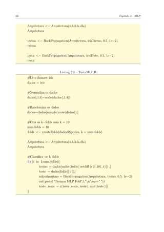 60 Capítulo 2. MLP
Arquitetura <− Arquitetura(4,3,3,fa,dfa)
Arquitetura
treina <− BackPropagation(Arquitetura, irisTreino, 0.5, 1e−2)
treina
testa <− BackPropagation(Arquitetura, irisTeste, 0.5, 1e−2)
testa
Listing 2.5 – TestaMLP.R
#Lê o dataset iris
dados = iris
#Normaliza os dados
dados[,1:4]=scale(dados [,1:4])
#Randomiza os dados
dados=dados[sample(nrow(dados)),]
#Cria os k−folds com k = 10
num.folds = 10
folds <− createFolds(dados$Species, k = num.folds)
Arquitetura <− Arquitetura(4,3,3,fa,dfa)
Arquitetura
#Classiﬁca os k folds
for(i in 1:num.folds){
treino = dados[unlist(folds [ setdiﬀ (c(1:10) , i)]) ,]
teste = dados[folds[[ i ]],]
mlp.algoritmo = BackPropagation(Arquitetura, treino, 0.5, 1e−2)
cat(paste("Treinou MLP Fold",i,"n",sep=" "))
teste . reais = c(teste. reais , teste [, ncol(teste)])
}
 