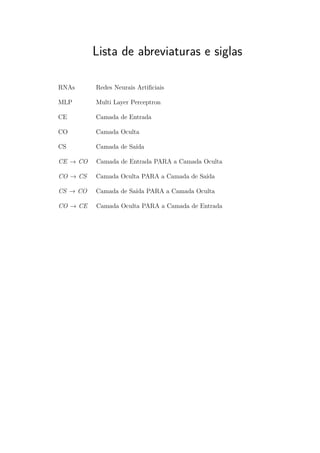 Lista de abreviaturas e siglas
RNAs Redes Neurais Artiﬁciais
MLP Multi Layer Perceptron
CE Camada de Entrada
CO Camada Oculta
CS Camada de Saída
CE → CO Camada de Entrada PARA a Camada Oculta
CO → CS Camada Oculta PARA a Camada de Saída
CS → CO Camada de Saída PARA a Camada Oculta
CO → CE Camada Oculta PARA a Camada de Entrada
 