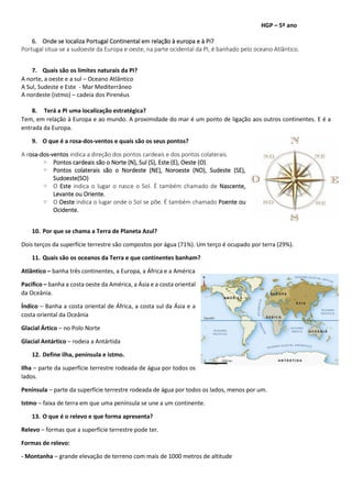 HGP – 5º ano
6. Onde se localiza Portugal Continental em relação à europa e à PI?
Portugal situa-se a sudoeste da Europa e oeste, na parte ocidental da PI, é banhado pelo oceano Atlântico.
7. Quais são os limites naturais da PI?
A norte, a oeste e a sul – Oceano Atlântico
A Sul, Sudeste e Este - Mar Mediterrâneo
A nordeste (istmo) – cadeia dos Pirenéus
8. Terá a PI uma localização estratégica?
Tem, em relação à Europa e ao mundo. A proximidade do mar é um ponto de ligação aos outros continentes. E é a
entrada da Europa.
9. O que é a rosa-dos-ventos e quais são os seus pontos?
A rosa-dos-ventos indica a direção dos pontos cardeais e dos pontos colaterais.
◦ Pontos cardeais são o Norte (N), Sul (S), Este (E), Oeste (O).
◦ Pontos colaterais são o Nordeste (NE), Noroeste (NO), Sudeste (SE),
Sudoeste(SO)
◦ O Este indica o lugar o nasce o Sol. É também chamado de Nascente,
Levante ou Oriente.
◦ O Oeste indica o lugar onde o Sol se põe. É também chamado Poente ou
Ocidente.
10. Por que se chama a Terra de Planeta Azul?
Dois terços da superfície terrestre são compostos por água (71%). Um terço é ocupado por terra (29%).
11. Quais são os oceanos da Terra e que continentes banham?
Atlântico – banha três continentes, a Europa, a África e a América
Pacífico – banha a costa oeste da América, a Ásia e a costa oriental
da Oceânia.
Índico – Banha a costa oriental de África, a costa sul da Ásia e a
costa oriental da Oceânia
Glacial Ártico – no Polo Norte
Glacial Antártico – rodeia a Antártida
12. Define ilha, península e istmo.
Ilha – parte da superfície terrestre rodeada de água por todos os
lados.
Península – parte da superfície terrestre rodeada de água por todos os lados, menos por um.
Istmo – faixa de terra em que uma península se une a um continente.
13. O que é o relevo e que forma apresenta?
Relevo – formas que a superfície terrestre pode ter.
Formas de relevo:
- Montanha – grande elevação de terreno com mais de 1000 metros de altitude
 