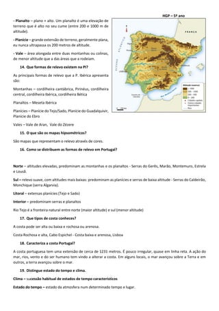 HGP – 5º ano
- Planalto – plano + alto. Um planalto é uma elevação de
terreno que é alto no seu cume (entre 200 e 1000 m de
altitude).
- Planície – grande extensão de terreno, geralmente plana,
eu nunca ultrapassa os 200 metros de altitude.
- Vale – área alongada entre duas montanhas ou colinas,
de menor altitude que a das áreas que a rodeiam.
14. Que formas de relevo existem na PI?
As principais formas de relevo que a P. Ibérica apresenta
são:
Montanhas – cordilheira cantábrica, Pirinéus, cordilheira
central, cordilheira Ibérica, cordilheira Bética
Planaltos – Meseta Ibérica
Planícies – Planície do Tejo/Sado, Planície do Guadalquivir,
Planície do Ebro
Vales – Vale de Aran, Vale do Zézere
15. O que são os mapas hipsométricos?
São mapas que representam o relevo através de cores.
16. Como se distribuem as formas de relevo em Portugal?
Norte – altitudes elevadas, predominam as montanhas e os planaltos - Serras do Gerês, Marão, Montemuro, Estrela
e Lousã.
Sul – relevo suave, com altitudes mais baixas: predominam as planícies e serras de baixa altitude - Serras do Caldeirão,
Monchique (serra Algarvia).
Litoral – extensas planícies (Tejo e Sado)
Interior – predominam serras e planaltos
Rio Tejo é a fronteira natural entre norte (maior altitude) e sul (menor altitude)
17. Que tipos de costa conheces?
A costa pode ser alta ou baixa e rochosa ou arenosa.
Costa Rochosa e alta, Cabo Espichel - Costa baixa e arenosa, Lisboa
18. Caracteriza a costa Portugal?
A costa portuguesa tem uma extensão de cerca de 1231 metros. É pouco irregular, quase em linha reta. A ação do
mar, rios, vento e do ser humano tem vindo a alterar a costa. Em alguns locais, o mar avançou sobre a Terra e em
outros, a terra avançou sobre o mar.
19. Distingue estado do tempo e clima.
Clima – sucessão habitual de estados de tempo característicos
Estado do tempo – estado da atmosfera num determinado tempo e lugar.
 