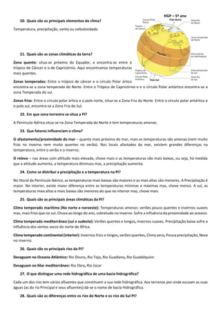 HGP – 5º ano
20. Quais são os principais elementos do clima?
Temperatura, precipitação, vento ou nebulosidade.
21. Quais são as zonas climáticas da terra?
Zona quente: situa-se próximo do Equador, e encontra-se entre o
trópico de Câncer e o de Capricórnio. Aqui encontramos temperaturas
mais quentes.
Zonas temperadas: Entre o trópico de câncer e o círculo Polar ártico
encontra-se a zona temperada do Norte. Entre o Trópico de Capricórnio e e o círculo Polar antártico encontra-se a
zona Temperada do sul.
Zonas frias: Entre o círculo polar ártico e o polo norte, situa-se a Zona Fria do Norte. Entre o círculo polar antártico e
o polo sul, encontra-se a Zona Fria do Sul.
22. Em que zona terrestre se situa a PI?
A Península Ibérica situa-se na Zona Temperada do Norte e tem temperaturas amenas.
23. Que fatores influenciam o clima?
O afastamento/proximidade do mar – quanto mais próximo do mar, mais as temperaturas são amenas (nem muito
frias no inverno nem muito quentes no verão). Nos locais afastados do mar, existem grandes diferenças na
temperatura, entre o verão e o inverno.
O relevo – nas áreas com altitude mais elevada, chove mais e as temperaturas são mais baixas, ou seja, há medida
que a altitude aumenta, a temperatura diminuiu mas, a precipitação aumenta.
24. Como se distribui a precipitação e a temperatura na PI?
No litoral da Península Ibérica, as temperaturas mais baixas são maiores e as mais altas são menores. A Precipitação é
maior. No interior, existe maior diferença entre as temperaturas mínimas e máximas mas, chove menos. A sul, as
temperaturas mais altas e mais baixas são menores do que no interior mas, chove mais.
25. Quais são as principais áreas climáticas da PI?
Clima temperado marítimo (No norte e noroeste): Temperaturas amenas: verões pouco quentes e invernos suaves
mas, mais frios que no sul. Chuva ao longo do ano, sobretudo no inverno. Sofre a influência da proximidade ao oceano.
Clima temperado mediterrâneo (sul e sudeste): Verões quentes e longos, invernos suaves. Precipitação baixa sofre a
influência dos ventos secos do norte de África.
Clima temperado continental (interior): Invernos frios e longos, verões quentes, Clima seco, Pouca precipitação, Neva
no inverno.
26. Quais são os principais rios da PI?
Desaguam no Oceano Atlântico: Rio Douro, Rio Tejo, Rio Guadiana, Rio Guadalquivir.
Desaguam no Mar mediterrâneo: Rio Ebro, Rio Júcar
27. O que distingue uma rede hidrográfica de uma bacia hidrográfica?
Cada um dos rios tem vários afluentes que constituem a sua rede hidrográfica. Aos terrenos por onde escoam as suas
águas (as do rio Principal e seus afluentes) dá-se o nome de bacia Hidrográfica.
28. Quais são as diferenças entre os rios do Norte e os rios do Sul PI?
 
