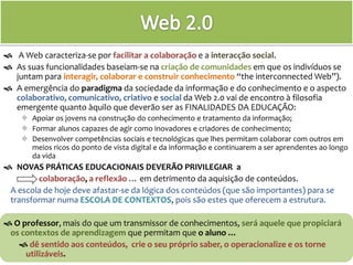 Web 2.0  A Web caracteriza-se por facilitar a colaboraçãoe a interacção social.  As suas funcionalidades baseiam-se na criação de comunidades em que os indivíduos se juntam para interagir, colaborar e construir conhecimento “theinterconnected Web”). A emergência do paradigma da sociedade da informação e do conhecimento e o aspecto colaborativo, comunicativo, criativo e social da Web 2.0 vai de encontro à filosofia emergente quanto àquilo que deverão ser as FINALIDADES da educação: ,[object Object]