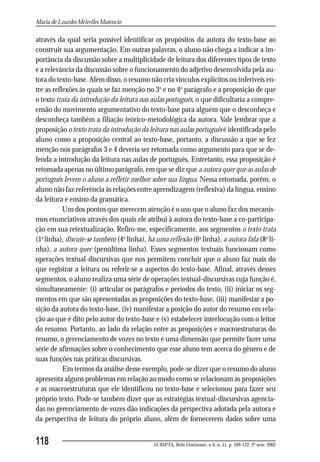 Maria de Lourdes Meirelles Matencio

através da qual seria possível identificar os propósitos da autora do texto-base ao
construir sua argumentação. Em outras palavras, o aluno não chega a indicar a im-
portância da discussão sobre a multiplicidade de leitura dos diferentes tipos de texto
e a relevância da discussão sobre o funcionamento do adjetivo desenvolvida pela au-
tora do texto-base. Além disso, o resumo não cria vínculos explícitos ou inferíveis en-
tre as reflexões às quais se faz menção no 3o e no 4o parágrafo e a proposição de que
o texto trata da introdução da leitura nas aulas português, o que dificultaria a compre-
ensão do movimento argumentativo do texto-base para alguém que o desconheça e
desconheça também a filiação teórico-metodológica da autora. Vale lembrar que a
proposição o texto trata da introdução da leitura nas aulas português é identificada pelo
aluno como a proposição central ao texto-base, portanto, a discussão a que se fez
menção nos parágrafos 3 e 4 deveria ser retomada como argumento para que se de-
fenda a introdução da leitura nas aulas de português. Entretanto, essa proposição é
retomada apenas no último parágrafo, em que se diz que a autora quer que as aulas de
português levem o aluno a refletir melhor sobre sua língua. Nessa retomada, porém, o
aluno não faz referência às relações entre aprendizagem (reflexiva) da língua, ensino
da leitura e ensino da gramática.
           Um dos pontos que merecem atenção é o uso que o aluno faz dos mecanis-
mos enunciativos através dos quais ele atribui à autora do texto-base a co-participa-
ção em sua retextualização. Refiro-me, especificamente, aos segmentos o texto trata
(1a linha), discute-se também (4a linha), há uma reflexão (6a linha), a autora fala (8a li-
nha), a autora quer (penúltima linha). Esses segmentos textuais funcionam como
operações textual-discursivas que nos permitem concluir que o aluno faz mais do
que registrar a leitura ou referir-se a aspectos do texto-base. Afinal, através desses
segmentos, o aluno realiza uma série de operações textual-discursivas cuja função é,
simultaneamente: (i) articular os parágrafos e períodos do texto, (ii) iniciar os seg-
mentos em que são apresentadas as proposições do texto-base, (iii) manifestar a po-
sição da autora do texto-base, (iv) manifestar a posição do autor do resumo em rela-
ção ao que é dito pelo autor do texto-base e (v) estabelecer interlocução com o leitor
do resumo. Portanto, ao lado da relação entre as proposições e macroestruturas do
resumo, o gerenciamento de vozes no texto é uma dimensão que permite fazer uma
série de afirmações sobre o conhecimento que esse aluno tem acerca do gênero e de
suas funções nas práticas discursivas.
           Em termos da análise desse exemplo, pode-se dizer que o resumo do aluno
apresenta alguns problemas em relação ao modo como se relacionam as proposições
e as macroestruturas que ele identificou no texto-base e selecionou para fazer seu
próprio texto. Pode-se também dizer que as estratégias textual-discursivas agencia-
das no gerenciamento de vozes dão indicações da perspectiva adotada pela autora e
da perspectiva de leitura do próprio aluno, além de fornecerem dados sobre uma


118                                         SCRIPTA, Belo Horizonte, v. 6, n. 11, p. 109-122, 2º sem. 2002
 