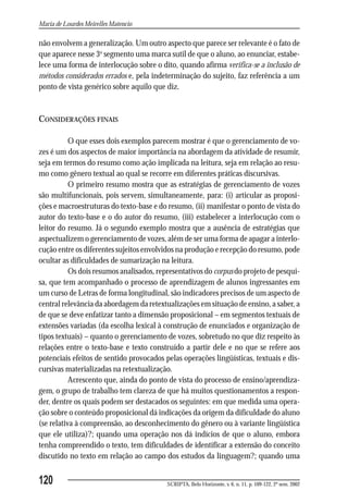 Maria de Lourdes Meirelles Matencio

não envolvem a generalização. Um outro aspecto que parece ser relevante é o fato de
que aparece nesse 3o segmento uma marca sutil de que o aluno, ao enunciar, estabe-
lece uma forma de interlocução sobre o dito, quando afirma verifica-se a inclusão de
métodos considerados errados e, pela indeterminação do sujeito, faz referência a um
ponto de vista genérico sobre aquilo que diz.


CONSIDERAÇÕES FINAIS

           O que esses dois exemplos parecem mostrar é que o gerenciamento de vo-
zes é um dos aspectos de maior importância na abordagem da atividade de resumir,
seja em termos do resumo como ação implicada na leitura, seja em relação ao resu-
mo como gênero textual ao qual se recorre em diferentes práticas discursivas.
           O primeiro resumo mostra que as estratégias de gerenciamento de vozes
são multifuncionais, pois servem, simultaneamente, para: (i) articular as proposi-
ções e macroestruturas do texto-base e do resumo, (ii) manifestar o ponto de vista do
autor do texto-base e o do autor do resumo, (iii) estabelecer a interlocução com o
leitor do resumo. Já o segundo exemplo mostra que a ausência de estratégias que
aspectualizem o gerenciamento de vozes, além de ser uma forma de apagar a interlo-
cução entre os diferentes sujeitos envolvidos na produção e recepção do resumo, pode
ocultar as dificuldades de sumarização na leitura.
           Os dois resumos analisados, representativos do corpus do projeto de pesqui-
sa, que tem acompanhado o processo de aprendizagem de alunos ingressantes em
um curso de Letras de forma longitudinal, são indicadores precisos de um aspecto de
central relevância da abordagem da retextualizações em situação de ensino, a saber, a
de que se deve enfatizar tanto a dimensão proposicional – em segmentos textuais de
extensões variadas (da escolha lexical à construção de enunciados e organização de
tipos textuais) – quanto o gerenciamento de vozes, sobretudo no que diz respeito às
relações entre o texto-base e texto construído a partir dele e no que se refere aos
potenciais efeitos de sentido provocados pelas operações lingüísticas, textuais e dis-
cursivas materializadas na retextualização.
           Acrescento que, ainda do ponto de vista do processo de ensino/aprendiza-
gem, o grupo de trabalho tem clareza de que há muitos questionamentos a respon-
der, dentre os quais podem ser destacados os seguintes: em que medida uma opera-
ção sobre o conteúdo proposicional dá indicações da origem da dificuldade do aluno
(se relativa à compreensão, ao desconhecimento do gênero ou à variante lingüística
que ele utiliza)?; quando uma operação nos dá indícios de que o aluno, embora
tenha compreendido o texto, tem dificuldades de identificar a extensão do conceito
discutido no texto em relação ao campo dos estudos da linguagem?; quando uma


120                                       SCRIPTA, Belo Horizonte, v. 6, n. 11, p. 109-122, 2º sem. 2002
 