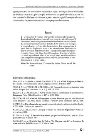 ATIVIDADES DE (RE)TEXTUALIZAÇÃO EM PRÁTICAS ACADÊMICAS: UM ESTUDO DO RESUMO

operação relativa aos mecanismos enunciativos nos dá indicações de que a dificulda-
de do aluno é vinculada, por exemplo, à delineação do quadro interlocutivo ou, en-
tão, a uma dificuldade relativa à construção da referenciação? Fica registrado aqui o
compromisso de procurar responder a essas perguntas brevemente.




                                                       RÉSUMÉ
             L    a production de résumés à l’Université est l’une des formes par les-
                  quelles l’étudiant enregistre sa lecture des textes scientifiques qu’il
             étudie et en même temps démontre sa compréhension des concepts et
             du savoir faire dans son domaine d’études. Cette activité, qui implique
             la retextualisation – c’est-à-dire, la production d’un nouveau texte à
             partir d’un ou de plusieurs textes – est, naturellement, fondamentale
             pour le processus de formation et de l’enseignement/apprentissage dé-
             veloppé à l’Université. Etant donné l’importance de ce type d’activité,
             cet article a pour but de réfléchir sur les opérations textuelles et discur-
             sives comprises dans la production de résumés, en considérant le fonc-
             tionnement de ce genre textuel.
             Mots-clés: Retextualisation; Pratiques discursives; Genre textuel; Ré-
                        sumé.




Referências bibliográficas
ABAURRE, M. B.; FIAD, R.; MAYRINK-SABINSON, M. L. Cenas de aquisição da escri-
ta: o sujeito e o trabalho com o texto. Campinas: Mercado de Letras, 1997.
ASSIS, J. A., MATENCIO, M. L. M., SILVA, J. Q. Explorando as representações do texto
escrito. Scripta, Belo Horizonte, v. 4, n. 7, p. 125-140, 2001.
BEACCO, J.-C.; MOIRAND, S. Autour des discours de transmission de connaissances.
Languages, Paris: Didier Érudition, n. 117, p. 32-53, 1995.
BRONCKART, J.-P Atividade de linguagem, textos e discursos: por um interacionismo
                    .
sócio-discursivo. Trad. Anna Rachel Machado e Péricles Cunha. São Paulo: EDUC, 1999.
GOMES, I. M. Dos laboratórios aos jornais: um estudo sobre jornalismo científico. Recife:
UFPE, 1995. (Dissertação, Mestrado)
KLEIMAN, A.; SIGNORINI, I. (Orgs.). O ensino e a formação do professor. Porto Ale-
gre: Artmed, 2002.
KLEIMAN, A. (Org.). A formação do professor: perspectivas da lingüística aplicada. Cam-
pinas: Mercado de Letras, 2001.
LAUDARES, A. M. Relatório final do Projeto “Da fala para a escrita”: o fenômeno da
retextualização. Belo Horizonte: PUC Minas, 2000.


SCRIPTA, Belo Horizonte, v. 6, n. 11, p. 109-122, 2º sem. 2002                              121
 