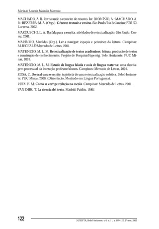 Maria de Lourdes Meirelles Matencio

MACHADO, A. R. Revisitando o conceito de resumo. In: DIONÍSIO, A.; MACHADO, A.
R.; BEZERRA, M. A. (Orgs.). Gêneros textuais e ensino. São Paulo/Rio de Janeiro; EDUC/
Lucerna, 2002.
MARCUSCHI, L. A. Da fala para a escrita: atividades de retextualização. São Paulo: Cor-
tez, 2001.
MARINHO, Marildes (Org.). Ler e navegar: espaços e percursos da leitura. Campinas:
ALB/CEALE/Mercado de Letras, 2001.
MATENCIO, M. L. M. Retextualização de textos acadêmicos: leitura, produção de textos
e construção de conhecimentos. Projeto de Pesquisa/Fapemig. Belo Horizonte: PUC Mi-
nas, 2001.
MATENCIO, M. L. M. Estudo da língua falada e aula de língua materna: uma aborda-
gem processual da interação professor/alunos. Campinas: Mercado de Letras, 2001.
ROSA, C. Do oral para o escrito: trajetória de uma retextualização coletiva. Belo Horizon-
te: PUC Minas, 2000. (Dissertação, Mestrado em Língua Portuguesa).
RUIZ, E. M. Como se corrige redação na escola. Campinas: Mercado de Letras, 2001.
VAN DIJK, T. La ciencia del texto. Madrid: Paidós, 1988.




122                                         SCRIPTA, Belo Horizonte, v. 6, n. 11, p. 109-122, 2º sem. 2002
 