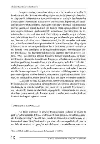 Maria de Lourdes Meirelles Matencio

           Naquela ocasião, já assinalava a importância de considerar, na análise do
funcionamento dos discursos sobre a língua/gem, o modo de apropriação da realida-
de por parte das diferentes instituições que interferem na produção de saberes sobre
a língua/gem e seu ensino: (i) as instituições universitárias e de pesquisa, que produ-
zem um saber legitimado sobre a língua/gem como objeto de estudo científico; (ii) as
diversas instituições através das quais esse discurso chega a grupos maiores do que
aqueles que o produzem – particularmente, as instituições governamentais, que ori-
entam os fazeres nas práticas de ensino/aprendizagem, as editoras, que produzem
material didático e, também, a mídia, que cumpre papel crucial para a divulgação
dos discursos produzidos nessas diferentes instituições; (iii) as escolas, instituições
nas quais é fundamentalmente produzido o discurso didático sobre a língua/gem.
Salientava, então, que as especificidades dessas instituições quanto à produção de
seu discurso – seus paradigmas de definições (conceituações), de designações (mo-
dos de nomeação) e de descrições (delimitação de traços) do objeto (cf. Beacco, Moi-
rand, 1995) – dão origem a práticas discursivas bastante diversificadas, particular-
mente no que diz respeito à constituição dos gêneros textuais e à sua atualização em
eventos específicos de interação. Evidenciava, ainda, que o modo de recepção, isto é,
a relação entre produtores e receptores – de simetria ou assimetria, de complementa-
ridade ou não – e a forma de circulação dos textos nessas instituições é bastante
variada. Em outras palavras, dizia que, ao se construir a realidade que cerca a língua/
gem como objeto de estudo e de ensino, defrontam-se objetivos institucionais diver-
sos e, em conseqüência, modos distintos de dizer esse objeto e de saberes sobre ele.
           Mantendo-me fiel a essa perspectiva, neste trabalho investigo a relação en-
tre os discursos que se engendram para constituir os saberes sobre a língua/gem atra-
vés da análise de uma das estratégias mais freqüentes na formação de professores –
que, idealmente, deveria envolver tanto a apropriação e sistematização dos saberes
científicos quanto a construção de conhecimento –, a saber, a retextualização de um
texto acadêmico para o gênero resumo.


TEXTUALIZAR E RETEXTUALIZAR

         Os dados analisados no presente trabalho foram coletados no âmbito do
projeto “Retextualização de textos acadêmicos: leitura, produção de textos e constru-
ção de conhecimentos”,2 cujo objetivo é estudar atividades de retextualização de tex-
tos acadêmicos em situações de ensino que visem à formação profissional, para, de
um lado, (i) descrever as operações textual-discursivas envolvidas no processo de

2
    Desenvolvido desde 2001, com financiamento da Fapemig (SHA 0419/01).


110                                                SCRIPTA, Belo Horizonte, v. 6, n. 11, p. 109-122, 2º sem. 2002
 