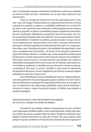 ATIVIDADES DE (RE)TEXTUALIZAÇÃO EM PRÁTICAS ACADÊMICAS: UM ESTUDO DO RESUMO

texto. Uma ilustração expondo a interferência das diferentes variáveis nas atividades
de reescrever/revisar um texto e retextualizar um ou mais textos esclarecerá o que
pretendo dizer.
          Tome-se o exemplo da revisão de um texto feita pelo próprio autor. Nesse
caso, o que está em jogo é fundamentalmente o aprimoramento da escrita, de forma
a adequá-la ao propósito, ao gênero e à modalidade estabelecida. Já na revisão feita
por outrem, não se pode dizer que as alterações resultem propriamente de mudanças
relativas ao propósito, ao gênero e à modalidade (porque o propósito do retextualiza-
dor está, em princípio, subordinado ao propósito do autor do texto-base), mas, sim,
da compreensão do propósito pelo retextualizador e de suas representações do gêne-
ro e da modalidade. Considerem-se, também, as práticas escolares, em que a reescri-
ta tem, freqüentemente, natureza idêntica à da revisão, e nas quais o fator determi-
nante para as alterações sugeridas na transformação do texto parece ser a relação pro-
fessor/aluno, pois a idealização do gênero e da modalidade está subordinada, nesses
casos, ao propósito maior da produção, o de tornar o texto adequado os parâmetros
vigentes de avaliação. Ressalve-se, também, que, mesmo nas práticas escolares que já
incorporaram a reescrita como processo através da qual o aluno executa atividade re-
flexiva sobre a ação de escrever, e nas quais, portanto, essa atividade visa a minorar a
subordinação dos propósitos da reescrita ao processo de avaliação, ainda assim rees-
crever limita-se, geralmente, às atividades em que o aluno deve retomar seu texto pa-
ra aperfeiçoá-lo. Em suma, a reescrita é atividade na qual, através do refinamento
dos parâmetros discursivos, textuais e lingüísticos que norteiam a produção original,
materializa-se uma nova versão do texto.
          Já na retextualização, tal como entendida aqui, opera-se, fundamentalmente,
com novos parâmetros de ação da linguagem, porque se produz novo texto: trata-se,
além de redimensionar as projeções de imagem dos interlocutores, de seus papéis so-
ciais e comunicativos, dos conhecimentos partilhados, assim como de motivações e
intenções, de espaço e tempo de produção/recepção, de atribuir novo propósito à
produção linguageira.


A RETEXTUALIZAÇÃO COMO PROCEDIMENTO DE INSERÇÃO
DO ALUNO NO UNIVERSO DA ESCRITA ACADÊMICA


           Do ponto de vista adotado, analisar a retextualização de textos científicos
ou de vulgarização (científica) implica, como se pode depreender, reflexão sobre ques-
tões relativas não apenas ao próprio objeto de estudo e aos gêneros acadêmicos como
também às práticas discursivas nas quais eles circulam. Em outras palavras, dessa
perspectiva, propor atividades de retextualização na formação do aluno ingressante é


SCRIPTA, Belo Horizonte, v. 6, n. 11, p. 109-122, 2º sem. 2002                             113
 