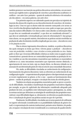 Maria de Lourdes Meirelles Matencio

também promover sua inserção nas práticas discursivas universitárias, em um movi-
mento que engloba tanto a apropriação de conceitos e procedimentos acadêmico-ci-
entíficos – um saber fazer, portanto – quanto de modos de referência e de textualiza-
ção dos saberes – em outras palavras, um saber dizer.
           Um primeiro aspecto a ser salientado quanto aos percalços na trajetória de
inserção dos alunos diz respeito ao seu desconhecimento de conceitos e de termino-
logia na área. Uma vez que os alunos estão tão-somente começando a ter acesso ao
fazer científico das disciplinas implicadas em seu curso, pode-se supor que, para eles,
uma das maiores dificuldades é ter clareza sobre como abordar as informações lidas
(o que deve ser considerado secundário?, o que deve ser considerado relevante?, o
que deve ser substituído e retextualizado por meio de reformulações?). Isso porque
esses alunos, em sua grande maioria, desconhecem as práticas sociais envolvidas na
produção do saber do domínio científico implicado por seu curso – desconhecem como
se faz pesquisa na área.
           Mas os alunos ingressantes desconhecem, também, as práticas discursivas
das quais emergem os textos que lêem e devem passar a produzir – desconhecem
como são produzidos, recebidos e como circulam os textos produzidos na área. Assim,
pode-se dizer que vivenciam dificuldades relativas ao modo como os papéis sociais,
comunicativos e pessoais devem ser construídos/representados na produção de tex-
tos e também ao uso dos mecanismos enunciativos que sinalizam os enunciadores
(saliente-se aí, como mecanismo enunciativo que representa enorme obstáculo, o
agenciamento de vozes no texto, seja na citação direta, no discurso relatado ou na
assunção de um determinado ponto de vista no seio de uma comunidade discursiva).
           Há, ainda, as dificuldades vinculadas ao conhecimento da configuração e
funcionamento dos gêneros discursivos: tanto as referentes ao conhecimento de sua
configuração regular – a superestrutura do próprio gênero e dos tipos textuais aos quais
se recorre regularmente no gênero, se for o caso – quanto ao funcionamento desse
gênero – modos de produção, recepção e circulação dos textos do referido gênero.
           Também em relação aos propósitos enunciativos pode-se prever a ocorrên-
cia de dificuldades, vinculadas à manifestação dos propósitos enunciativos (ligadas,
por exemplo, ao grau de explicitude das informações considerado adequado pelo
produtor do texto, ao equilíbrio entre informações postas e pressupostas, ou, ainda,
às normas sociais que delineiam as estratégias de manifestação dos propósitos enun-
ciativos); essas dificuldades ligam-se, obviamente, às referentes ao quadro interlocu-
tivo e à atualização do gênero nas práticas sociais em que ele é previsto.
           Finalmente, há dificuldades vinculadas aos recursos passíveis de utilização
no suporte selecionado (considerando-se as possibilidades habituais do gênero tex-
tual) e à representação do contexto institucional, portanto sócio-histórico, de produ-
ção, recepção e circulação do texto (considerando-se a construção do quadro interlo-


114                                        SCRIPTA, Belo Horizonte, v. 6, n. 11, p. 109-122, 2º sem. 2002
 