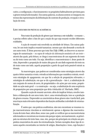 ATIVIDADES DE (RE)TEXTUALIZAÇÃO EM PRÁTICAS ACADÊMICAS: UM ESTUDO DO RESUMO

cutivo, a configuração, o funcionamento e os propósitos habitualmente previstos para
o gênero textual selecionado). Em outras palavras, os alunos sentem-se inseguros em
termos das representações da delimitação do contexto de produção, recepção e circu-
lação do texto.


LER E RESUMIR EM PRÁTICAS ACADÊMICAS

           Para tratar da produção do gênero que interessa a este trabalho – o resumo –,
é preciso refletir sobre o fato de que a noção do que seja resumir recobre diferentes
realidades.
           A ação de resumir está envolvida na atividade de leitura. Em outras pala-
vras, ler um texto implica resumir/sumarizar, mesmo que não demande a escrita de
um outro texto. É desse processo que trata Van Dijk (1988), ao descrever as macror-
regras de sumarização – ou regras de redução da informação semântica de um texto –
através das quais, pela leitura, se chega à macroestrutura de um segmento do texto
ou do texto como um todo. Ou seja, identificar a macroestrutura é, desse ponto de
vista, depreender a proposição de maior alto grau de um dado segmento do texto ou
do texto como um todo, aquela proposição a partir da qual seria possível extrair as
demais.
           As macrorregras, que podem ser consideradas como estratégias através das
quais o leitor sumariza o texto, retendo as informações que considera centrais, envol-
vem estratégias de apagamento, em que há a seleção de proposições relevantes, e
estratégias de substituição, em que se dá a generalização – isto é, a substituição de
um conjunto de nomes de seres, de propriedades e de ações por um nome, proprie-
dade ou ação mais geral – e a construção – ou seja, a substituição de uma seqüência
de proposições por uma proposição que dela é deduzida (cf. Machado, 2002).
           Quando a ação de resumir um texto, além de implicar leitura, envolve tam-
bém a elaboração de um novo texto, isto é, uma retextualização, tem-se a produção
do gênero resumo. Depreender as características desse gênero não é tarefa fácil, pois
seus traços mais relevantes dependem das funções atribuídas à atividade de retextua-
lização.
           É assim que, nas práticas acadêmicas, não raro encontram-se resumos cu-
jas macroestruturas vinculam-se estreitamente apenas a algumas das macroestru-
truras do texto-base; além disso, nesse caso, pode-se verificar que as macroestruturas
selecionadas se encontram no resumo não porque sejam, necessariamente, as princi-
pais na estrutura do texto-base, mas, sim, porque são principais em relação aos pro-
pósitos enunciativos do autor da retextualização. Seriam exemplos desse tipo de re-
sumo aqueles encontrados no interior de artigos, dissertações e teses, cuja função é


SCRIPTA, Belo Horizonte, v. 6, n. 11, p. 109-122, 2º sem. 2002                             115
 