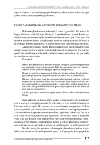 ATIVIDADES DE (RE)TEXTUALIZAÇÃO EM PRÁTICAS ACADÊMICAS: UM ESTUDO DO RESUMO

registrar a leitura – até aqueles que guardam do texto-base apenas referências, que
podem servir a uma nova produção de texto.


RESUMIR NA UNIVERSIDADE: AS OPERAÇÕES REALIZADAS PELOS ALUNOS

          Dois exemplos de resumos do texto “Leitura e gramática” (de autoria de
Angela Kleiman), produzidos por alunos do 2o período de um curso de Letras, po-
dem ilustrar o que estou dizendo. Para elaborar esses resumos, que fazem parte das
primeiras atividades de uma disciplina cujo objetivo é tratar justamente da leitura e
da produção de textos acadêmicos, os alunos não tiveram uma instrução específica.
          A proposta de análise é partir das estratégias textual-discursivas através das
quais os alunos constroem as macroestruturas textuais de seus resumos, procurando,
a partir daí, identificar que relação eles estabelecem com o texto-base e de que modo
eles manifestam essa relação.
          Exemplo 1

             O texto trata da introdução da leitura nas aulas português, dos diversos problemas
             que a gramática convencional possui e da forma equivocada como ela é introdu-
             zida nas escolas, pela metaliguagem e pela análise gramatical.
             Discute-se também a abordagem de diferentes tipos de textos e das várias inter-
             pretações que cada um deles pode assumir de acordo com os interlocutores.
             Há uma reflexão sobre o adjetivo na estrutura lingüística de um texto e sobre as
             funções que ele assume de acordo com seu contexto. Ele é analisado em dois tex-
             tos: um jornalístico e um propagandístico. Finalizando a análise do adjetivo, a
             autora fala da capacidade informativa que o adjetivo possui e de que forma ele
             pode agir nos interlocutores.
             A autora quer que as aulas de português levem o aluno a refletir melhor sobre sua
             língua.

           Nesse primeiro exemplo, o aluno inicia o resumo descrevendo aquela que
seria, a seu ver, a principal proposição do texto-base – o texto trata da introdução da
leitura nas aulas português. No resumo, essa proposição vem acompanhada de duas
outras proposições que seriam, aparentemente, secundárias, embora pareçam essen-
ciais ao movimento argumentativo do texto-base: a primeira refere-se ao fato de o
texto tratar dos diversos problemas que a gramática convencional possui, e a segunda
refere-se ao fato de que o texto trata da forma equivocada como ela (a leitura) é intro-
duzida nas escolas. O aluno chega também a ilustrar as críticas da autora ao tratamen-
to da leitura na escola, referindo-se ao foco na metaliguagem e na análise gramatical.
           Nos dois parágrafos seguintes, o aluno apresenta mais uma série de propo-
sições, mas, nesses trechos, não apresenta, como no 1o parágrafo, uma proposição


SCRIPTA, Belo Horizonte, v. 6, n. 11, p. 109-122, 2º sem. 2002                             117
 