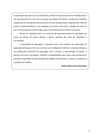  
    A população está cada vez mais envelhecida, então foi necessário promover medidas para o 
    seu  rejuvenescimento,  que  são  o  aumento  dos  abonos  de  família;  redução  dos  impostos; 

    alargamento do período de licença de parto; serviço de apoio para a expansão das redes de 
    creches,  jardins‐de‐infância  e  de  atividades  de  tempos  livres  (ATL);  redução  das  taxas  de 
 
    juro e bonificação das tarifas da água, gás e eletricidade para as famílias numerosas. 

           Através  da  imigração  houve  um  aumento  do  rejuvenescimento  da  população  por 
    causa  do  reforço  de  jovens  adultos  e  valores  elevados  das  taxas  de  natalidade  e 
 
    fecundidade. 
           A  valorização  da  população  é  necessária  para  uma  melhoria  da  qualificação  da 
    população portuguesa. Para isso tomaram‐se as medidas de melhorar o nível de instrução e 
 
    de  qualificação  profissional  da  população  ativa  e  prevenir  o  desemprego;  formação  no 
    domínio  das  novas  tecnologias;  melhorar  a  adaptabilidade  para  novas  áreas  profissionais; 
    promover a igualdade de oportunidades de trabalho entre homens e mulheres; melhorar as 
 
    condições de trabalho. 
                                                                     Catarina Dias e Joana Barreleiro

 

 

 

 

 

 

 

 

 

 

 



                                                                                                             11 
 
 
