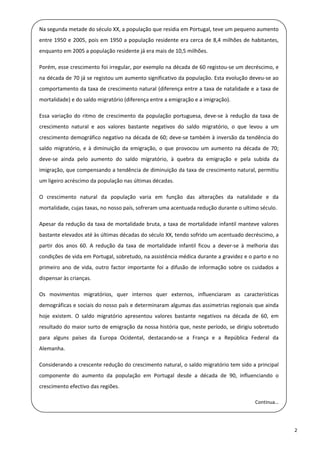Na segunda metade do século XX, a população que residia em Portugal, teve um pequeno aumento 

  entre  1950  e  2005,  pois  em  1950  a  população  residente  era  cerca  de  8,4  milhões  de  habitantes, 
    enquanto em 2005 a população residente já era mais de 10,5 milhões. 
 
    Porém, esse crescimento foi irregular, por exemplo na década de 60 registou‐se um decréscimo, e 
  na década de 70 já se registou um aumento significativo da população. Esta evolução deveu‐se ao 
    comportamento da taxa de crescimento natural (diferença entre a taxa de natalidade e a taxa de 
 
    mortalidade) e do saldo migratório (diferença entre a emigração e a imigração). 
 
    Essa  variação  do  ritmo  de  crescimento  da  população  portuguesa,  deve‐se  à  redução  da  taxa  de 

  crescimento  natural  e  aos  valores  bastante  negativos  do  saldo  migratório,  o  que  levou  a  um 
    crescimento demográfico negativo na década de 60; deve‐se também à inversão da tendência do 
  saldo  migratório,  e  à  diminuição  da  emigração,  o  que  provocou  um  aumento  na  década  de  70; 

    deve‐se  ainda  pelo  aumento  do  saldo  migratório,  à  quebra  da  emigração  e  pela  subida  da 
 
    imigração, que compensando a tendência de diminuição da taxa de crescimento natural, permitiu 
  um ligeiro acréscimo da população nas últimas décadas. 

  O  crescimento  natural  da  população  varia  em  função  das  alterações  da  natalidade  e  da 
    mortalidade, cujas taxas, no nosso país, sofreram uma acentuada redução durante o ultimo século. 
 
    Apesar  da  redução  da  taxa  de  mortalidade  bruta,  a  taxa  de  mortalidade  infantil  manteve  valores 
 
    bastante elevados até às últimas décadas do século XX, tendo sofrido um acentuado decréscimo, a 

  partir  dos  anos  60.  A  redução  da  taxa  de  mortalidade  infantil  ficou  a  dever‐se  à  melhoria  das 
    condições de vida em Portugal, sobretudo, na assistência médica durante a gravidez e o parto e no 
  primeiro  ano  de  vida,  outro  factor  importante  foi  a  difusão  de  informação  sobre  os  cuidados  a 
    dispensar às crianças. 
 
    Os  movimentos  migratórios,  quer  internos  quer  externos,  influenciaram  as  características 
 
    demográficas e sociais do nosso país e determinaram algumas das assimetrias regionais que ainda 

  hoje  existem.  O  saldo  migratório  apresentou  valores  bastante  negativos  na  década  de  60,  em 
    resultado do maior surto de emigração da nossa história que, neste período, se dirigiu sobretudo 
  para  alguns  países  da  Europa  Ocidental,  destacando‐se  a  França  e  a  República  Federal  da 

    Alemanha. 
 
    Considerando a crescente redução do crescimento natural, o saldo migratório tem sido a principal 
 
    componente  do  aumento  da  população  em  Portugal  desde  a  década  de  90,  influenciando  o 
    crescimento efectivo das regiões. 
 
                                                                                                     Continua… 
 

                                                                                                                    2 
 
 
