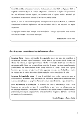 Entre  1991  e  2001,  as  taxas  de  crescimento  efectivo  variaram  entre  15,8%  no  Algarve  e  ‐3,3%  na 
    Região Autónoma dos Açores. O Alentejo, o Algarve e o Centro foram as regiões que apresentaram 
    taxa  de  crescimento  natural  negativa,  em  contraste  com  os  Açores,  Norte  e  Madeira,  que 
 
    apresentaram os valores mais elevados na taxa de crescimento natural.  
 
    Quanto  às  taxas  de  crescimento  migratório,  foram  positivas  em  todas  as  NUTS  II  do  Continente, 
    compensando  os  valores  negativos  da  taxa  de  crescimento  natural,  mas  negativas  nas  regiões 
    autónomas.  
 
    As  migrações  externas  são  o  principal  factor  a  influenciar  a  variação  populacional,  neste  período, 
 
    mas afectam também a estrutura da população. 
 
                                                                                   Débora Cunha e Sónia Filipa 
 

______________________________________________________________________ 

‐ As estruturas e comportamentos sócio‐demográficos; 

 
    Estrutura  Étária  ‐  Com  a  diminuição  da  população  jovem,  as  taxas  de  natalidade  e 
    fecundidade  baixaram  significativamente,  o  que  levou  a  que  aumentasse  o  número  de 
 
    idosos.  No  entanto,  a  esperança  média  de  vida  foi  aumentado,  devido  ao  aumento  dos 
    centros de saúde (dado que na parte litoral o serviço de saúde é grande) e das farmácias 
 
    (fornecimento  de  medicamentos  muitas  vezes  essenciais  à  saúde).  Todos  estes  tópicos 
    levaram a que houvesse (e hajam) contrastes regionais, em que a população idosa é maior 
    no interior, pois os jovens vêm para a cidade onde têm melhores condições de vida. 

    Estrutura  da  População  activa  ‐  A  taxa  de  actividade  tem  vindo  a  aumentar,  com  a 
    participação  da  mulher  no  setor  secundário.  Os  setores  de  actividade  foram‐se  alterando 
    que na proporção quer na geografia. Neste contexto, o sector terciário é o que predomina. 

    Nível  de  instrução  e  qualificação  ‐  O  aumento  da  taxa  de  alfabetização  levou  a  que 
    houvesse  um  aumento  na  taxa  de  escolaridade,  o  que  levou  ao  alargamento  da 
    escolaridade obrigatória e ao aumento da população com ensino superior. Com a formação 
    profissional, muitas pessoas passaram a ter a escolaridade obrigatória (12º ano) e com isso 
    conseguir melhores empregos. 
 
                                                                           Renato Marques e Ruben Vieira

 

 


                                                                                                                       3 
 
 