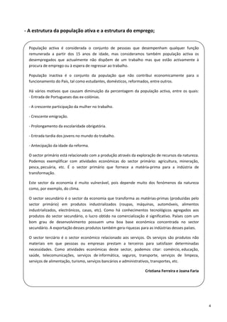 ‐ A estrutura da população ativa e a estrutura do emprego; 

 
    População  activa  é  considerada  o  conjunto  de  pessoas  que  desempenham  qualquer  função 
    remunerada  a  partir  dos  15  anos  de  idade,  mas  consideramos  também  população  activa  os 
    desempregados  que  actualmente  não  dispõem  de  um  trabalho  mas  que  estão  activamente  à 
    procura de emprego ou à espera de regressar ao trabalho. 
 
    População  inactiva  é  o  conjunto  da  população  que  não  contribui  economicamente  para  o 
    funcionamento do País, tal como estudantes, domésticos, reformados, entre outros. 
 
    Há  vários  motivos  que  causam  diminuição  da  percentagem  da  população  activa,  entre  os  quais:
    ‐ Entrada de Portugueses das ex‐colónias. 

    ‐ A crescente participação da mulher no trabalho. 
 
    ‐ Crescente emigração. 

    ‐ Prolongamento da escolaridade obrigatória. 

    ‐ Entrada tardia dos jovens no mundo do trabalho. 
 
    ‐ Antecipação da idade da reforma. 
    O sector primário está relacionado com a produção através da exploração de recursos da natureza. 
    Podemos  exemplificar  com  atividades  económicas  do  sector  primário:  agricultura,  mineração, 
    pesca, pecuária,  etc.  É  o  sector  primário  que  fornece  a  matéria‐prima  para  a  indústria  de 
    transformação.  
    Este  sector  da  economia  é  muito  vulnerável,  pois  depende  muito  dos  fenómenos  da  natureza 
    como, por exemplo, do clima.  
 
    O sector secundário é o sector da economia que transforma as matérias‐primas (produzidas pelo 
    sector  primário)  em  produtos  industrializados  (roupas,  máquinas,  automóveis,  alimentos 
    industrializados,  electrónicos,  casas,  etc).  Como  há  conhecimentos  tecnológicos  agregados  aos 
    produtos  do  sector  secundário,  o  lucro  obtido  na  comercialização  é  significativo.  Países  com  um 
    bom  grau  de  desenvolvimento  possuem  uma  boa  base  económica  concentrada  no  sector 
    secundário. A exportação desses produtos também gera riquezas para as indústrias desses países.  
    O  sector  terciário  é  o  sector  económico  relacionado  aos  serviços.  Os  serviços  são  produtos  não 
    materiais  em  que  pessoas  ou  empresas  prestam  a  terceiros  para  satisfazer  determinadas 
    necessidades.  Como  atividades  económicas  deste  sector,  podemos  citar:  comércio, educação, 
    saúde,  telecomunicações,  serviços  de informática,  seguros,  transporte,  serviços  de  limpeza, 
    serviços de alimentação, turismo, serviços bancários e administrativos, transportes, etc.  

                                                                              Cristiana Ferreira e Joana Faria 
 

 

                                                                                                                    4 
 
 