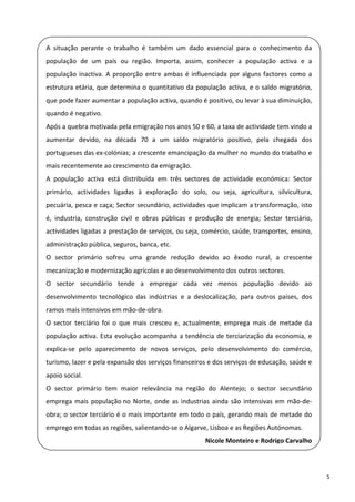   A  situação  perante  o  trabalho  é  também  um  dado  essencial  para  o  conhecimento  da 
    população  de  um  país  ou  região.  Importa,  assim,  conhecer  a  população  activa  e  a 
 
    população  inactiva.  A  proporção  entre  ambas  é  influenciada  por  alguns  factores  como  a 

  estrutura etária, que determina o quantitativo da população activa, e o saldo migratório, 
    que pode fazer aumentar a população activa, quando é positivo, ou levar à sua diminuição, 
  quando é negativo. 
    Após a quebra motivada pela emigração nos anos 50 e 60, a taxa de actividade tem vindo a 
 
    aumentar  devido,  na  década  70  a  um  saldo  migratório  positivo,  pela  chegada  dos 

  portugueses das ex‐colónias; a crescente emancipação da mulher no mundo do trabalho e 
    mais recentemente ao crescimento da emigração. 
  A  população  activa  está  distribuída  em  três  sectores  de  actividade  económica:  Sector 
    primário,  actividades  ligadas  à  exploração  do  solo,  ou  seja,  agricultura,  silvicultura, 
 
    pecuária, pesca e caça; Sector secundário, actividades que implicam a transformação, isto 
  é,  industria,  construção  civil  e  obras  públicas  e  produção  de  energia;  Sector  terciário, 
    actividades ligadas a prestação de serviços, ou seja, comércio, saúde, transportes, ensino, 
 
    administração pública, seguros, banca, etc. 

  O  sector  primário  sofreu  uma  grande  redução  devido  ao  êxodo  rural,  a  crescente 
    mecanização e modernização agrícolas e ao desenvolvimento dos outros sectores. 
  O  sector  secundário  tende  a  empregar  cada  vez  menos  população  devido  ao 
    desenvolvimento  tecnológico  das  indústrias  e  a  deslocalização,  para  outros  países,  dos 
 
    ramos mais intensivos em mão‐de‐obra. 

  O  sector  terciário  foi  o  que  mais  cresceu  e,  actualmente,  emprega  mais  de  metade  da 
    população  activa.  Esta  evolução  acompanha  a  tendência  de  terciarização  da  economia,  e 
  explica‐se  pelo  aparecimento  de  novos  serviços,  pelo  desenvolvimento  do  comércio, 

    turismo, lazer e pela expansão dos serviços financeiros e dos serviços de educação, saúde e 
 
    apoio social. 
  O  sector  primário  tem  maior  relevância  na  região  do  Alentejo;  o  sector  secundário 
    emprega  mais  população no  Norte,  onde  as  industrias  ainda  são  intensivas  em  mão‐de‐
 
    obra; o sector terciário é o mais importante em todo o país, gerando mais de metade do 

  emprego em todas as regiões, salientando‐se o Algarve, Lisboa e as Regiões Autónomas. 
                                                              Nicole Monteiro e Rodrigo Carvalho
 

                                                                                                          5 
 
 