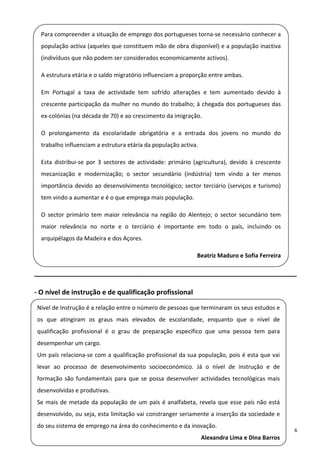 Para compreender a situação de emprego dos portugueses torna‐se necessário conhecer a 
  população activa (aqueles que constituem mão de obra disponível) e a população inactiva 
     (indivíduos que não podem ser considerados economicamente activos). 
 
     A estrutura etária e o saldo migratório influenciam a proporção entre ambas. 
 
     Em  Portugal  a  taxa  de  actividade  tem  sofrido  alterações  e  tem  aumentado  devido  à 
  crescente participação da mulher no mundo do trabalho; à chegada dos portugueses das 
     ex‐colónias (na década de 70) e ao crescimento da imigração. 
 
     O  prolongamento  da  escolaridade  obrigatória  e  a  entrada  dos  jovens  no  mundo  do 
 
     trabalho influenciam a estrutura etária da população activa. 

 
     Esta  distribui‐se  por  3  sectores  de  actividade:  primário  (agricultura),  devido  à  crescente 

  mecanização  e  modernização;  o  sector  secundário  (indústria)  tem  vindo  a  ter  menos 
     importância  devido  ao  desenvolvimento  tecnológico;  sector  terciário  (serviços  e  turismo) 
  tem vindo a aumentar e é o que emprega mais população. 

  O  sector  primário  tem  maior  relevância  na  região  do  Alentejo;  o  sector  secundário  tem 
     maior  relevância  no  norte  e  o  terciário  é  importante  em  todo  o  país,  incluindo  os 
  arquipélagos da Madeira e dos Açores. 

                                                                      Beatriz Maduro e Sofia Ferreira

______________________________________________________________________ 

‐ O nível de instrução e de qualificação profissional 

    Nível de Instrução é a relação entre o número de pessoas que terminaram os seus estudos e 
 
    os  que  atingiram  os  graus  mais  elevados  de  escolaridade,  enquanto  que  o  nível  de 
  qualificação  profissional  é  o  grau  de  preparação  específico  que  uma  pessoa  tem  para 
    desempenhar um cargo. 
 
    Um país relaciona‐se com a qualificação profissional da sua população, pois é esta que vai 

  levar  ao  processo  de  desenvolvimento  socioeconómico.  Já  o  nível  de  instrução  e  de 
    formação  são  fundamentais  para  que  se  possa  desenvolver  actividades  tecnológicas  mais 
  desenvolvidas e produtivas. 
    Se  mais  de  metade  da  população  de  um  país  é  analfabeta,  revela  que  esse  país  não  está 
 
    desenvolvido, ou seja, esta limitação vai constranger seriamente a inserção da sociedade e 
    do seu sistema de emprego na área do conhecimento e da inovação. 
                                                                                                              6 
                                                                        Alexandra Lima e Dina Barros 
 