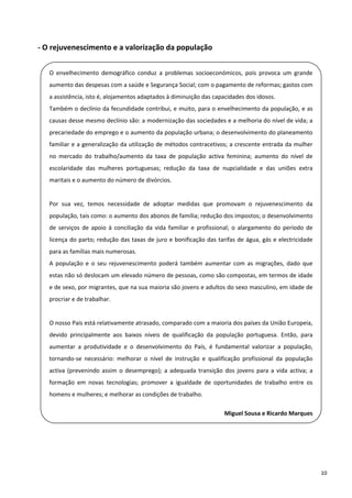 ‐ O rejuvenescimento e a valorização da população 

    O  envelhecimento  demográfico  conduz  a  problemas  socioeconómicos,  pois  provoca  um  grande 
    aumento das despesas com a saúde e Segurança Social; com o pagamento de reformas; gastos com 
 
    a assistência, isto é, alojamentos adaptados à diminuição das capacidades dos idosos. 

    Também o declínio da fecundidade contribui, e muito, para o envelhecimento da população, e as 
    causas desse mesmo declínio são: a modernização das sociedades e a melhoria do nível de vida; a 
    precariedade do emprego e o aumento da população urbana; o desenvolvimento do planeamento 
    familiar e a generalização da utilização de métodos contracetivos; a crescente entrada da mulher 
    no  mercado  do  trabalho/aumento  da  taxa  de  população  activa  feminina;  aumento  do  nível  de 
    escolaridade  das  mulheres  portuguesas;  redução  da  taxa  de  nupcialidade  e  das  uniões  extra 
 
    maritais e o aumento do número de divórcios. 
     
 
    Por  sua  vez,  temos  necessidade  de  adoptar  medidas  que  promovam  o  rejuvenescimento  da 
    população, tais como: o aumento dos abonos de família; redução dos impostos; o desenvolvimento 
    de  serviços  de  apoio  à  conciliação  da  vida  familiar  e  profissional;  o  alargamento  do  período  de 
    licença  do  parto;  redução  das  taxas  de  juro  e  bonificação  das  tarifas  de  água, gás  e  electricidade 
    para as famílias mais numerosas. 
 
    A  população  e  o  seu  rejuvenescimento  poderá  também  aumentar  com  as  migrações,  dado  que 
    estas não só deslocam um elevado número de pessoas, como são compostas, em termos de idade 
 
    e de sexo, por migrantes, que na sua maioria são jovens e adultos do sexo masculino, em idade de 

    procriar e de trabalhar. 
     
    O nosso País está relativamente atrasado, comparado com a maioria dos países da União Europeia, 
    devido  principalmente  aos  baixos  níveis  de  qualificação  da  população  portuguesa.  Então,  para 
    aumentar  a  produtividade  e  o  desenvolvimento  do  País,  é  fundamental  valorizar  a  população, 
    tornando‐se  necessário:  melhorar  o  nível  de  instrução  e  qualificação  profissional  da  população 
 
    activa  (prevenindo  assim  o  desemprego);  a  adequada  transição  dos  jovens  para  a  vida  activa;  a 

    formação  em  novas  tecnologias;  promover  a  igualdade  de  oportunidades  de  trabalho  entre  os 
    homens e mulheres; e melhorar as condições de trabalho. 
 
                                                                               Miguel Sousa e Ricardo Marques

 

 

                                                                                                                         10 
 
 